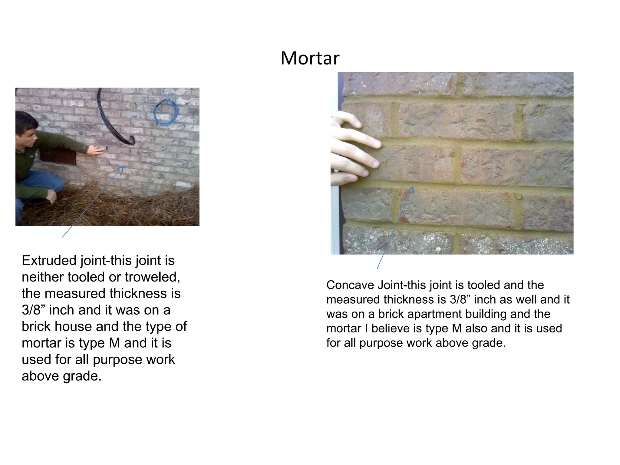 Mortar Extruded joint-this joint is neither tooled or troweled, the measured thickness is 3/8” inch and it was on a brick house and the type of mortar is type M and it is used for all purpose work above grade. Concave Joint-this joint is tooled and the measured thickness is 3/8” inch as well and it was on a brick apartment building and the mortar I believe is type M also and it is used for all purpose work above grade. 