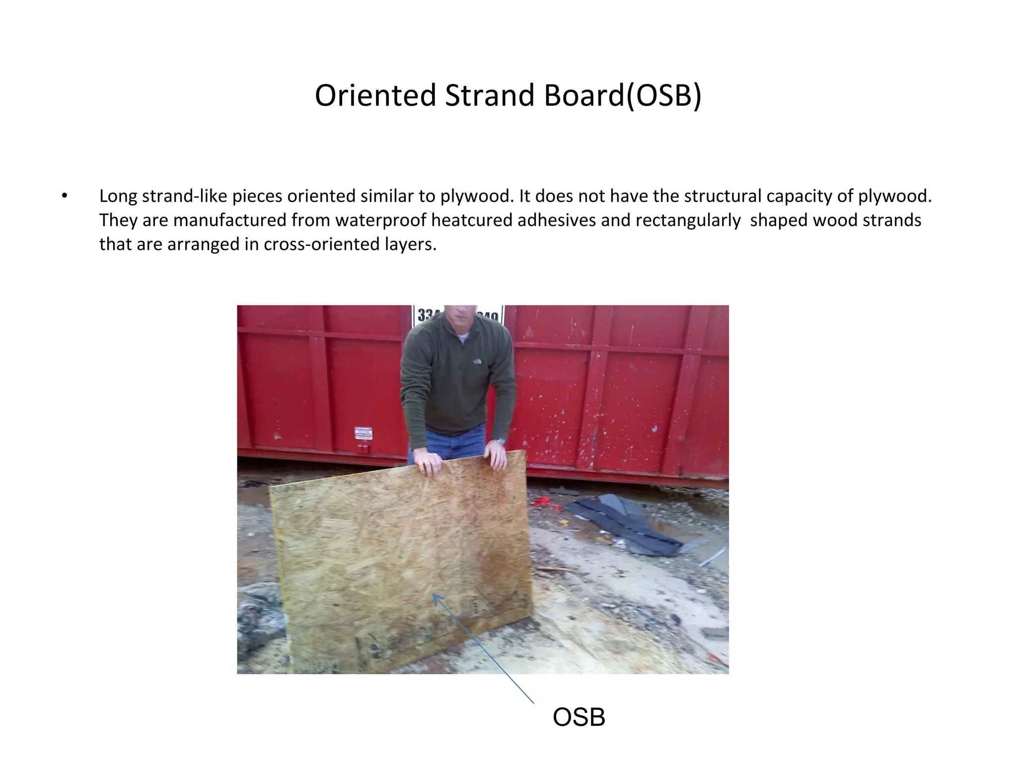 Oriented Strand Board(OSB) Long strand-like pieces oriented similar to plywood. It does not have the structural capacity of plywood. They are manufactured from waterproof heatcured adhesives and rectangularly  shaped wood strands that are arranged in cross-oriented layers. OSB 