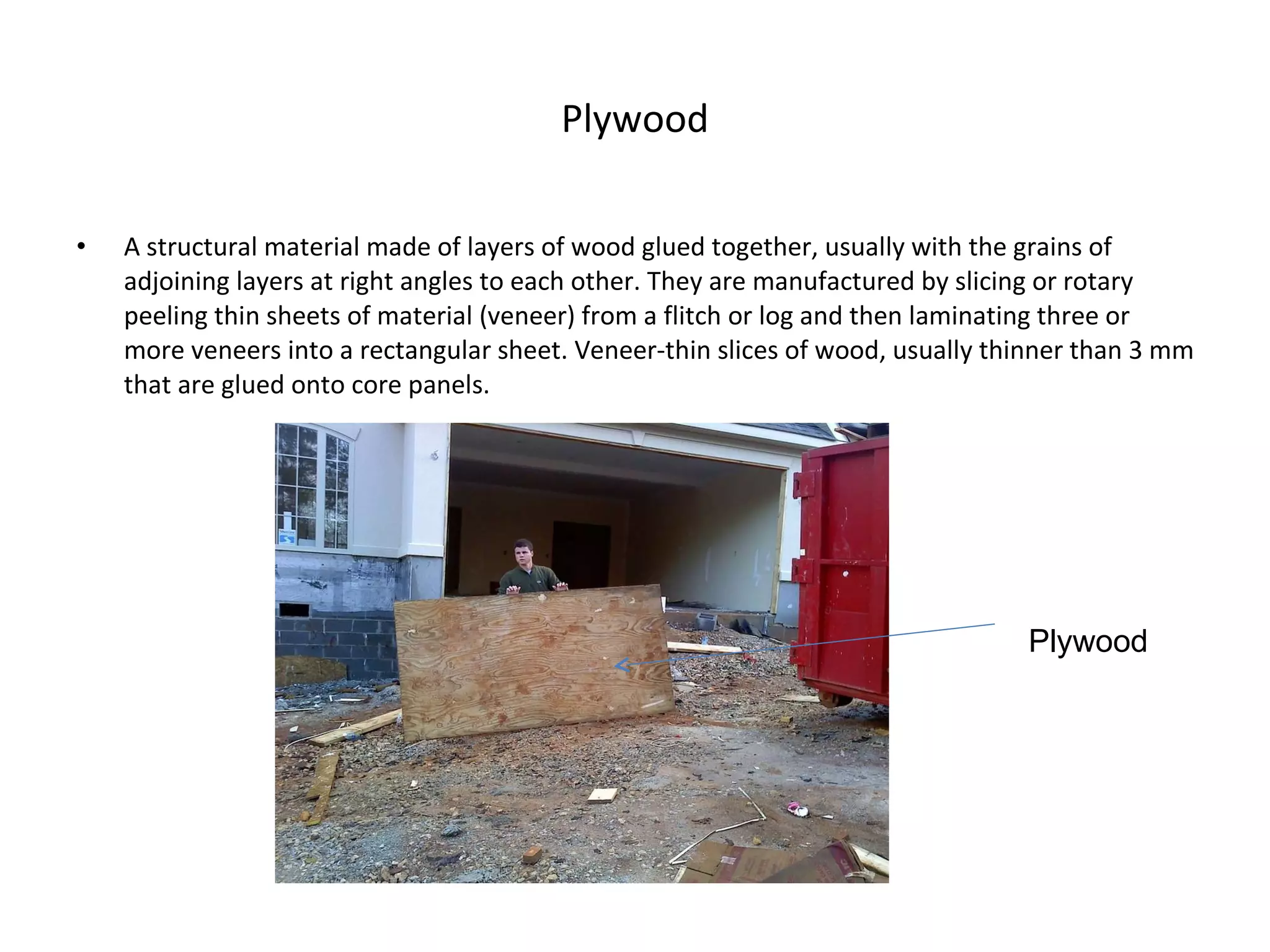 Plywood A structural material made of layers of wood glued together, usually with the grains of adjoining layers at right angles to each other. They are manufactured by slicing or rotary peeling thin sheets of material (veneer) from a flitch or log and then laminating three or more veneers into a rectangular sheet. Veneer-thin slices of wood, usually thinner than 3 mm that are glued onto core panels. Plywood 