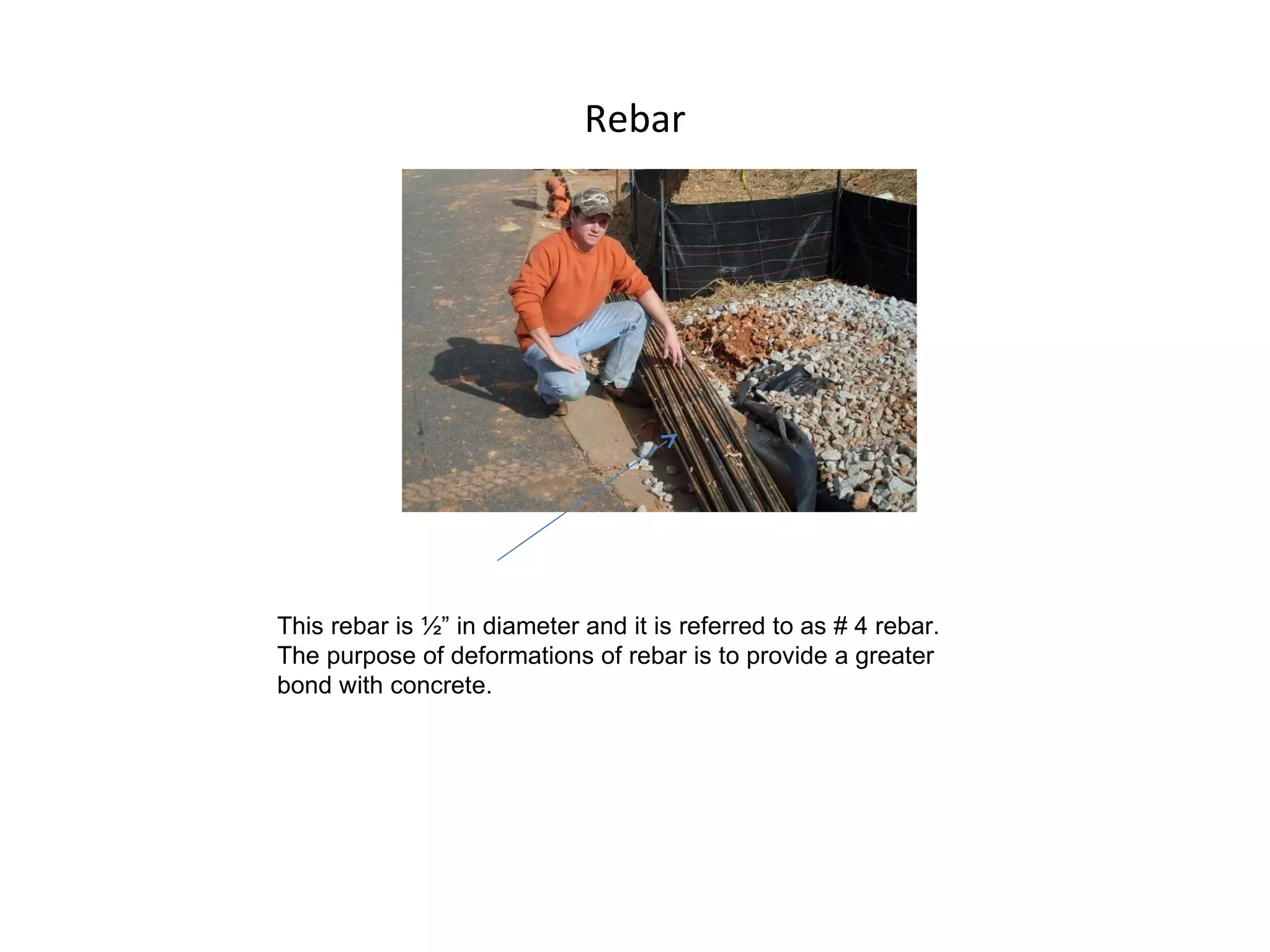 Rebar This rebar is ½” in diameter and it is referred to as # 4 rebar. The purpose of deformations of rebar is to provide a greater bond with concrete. 