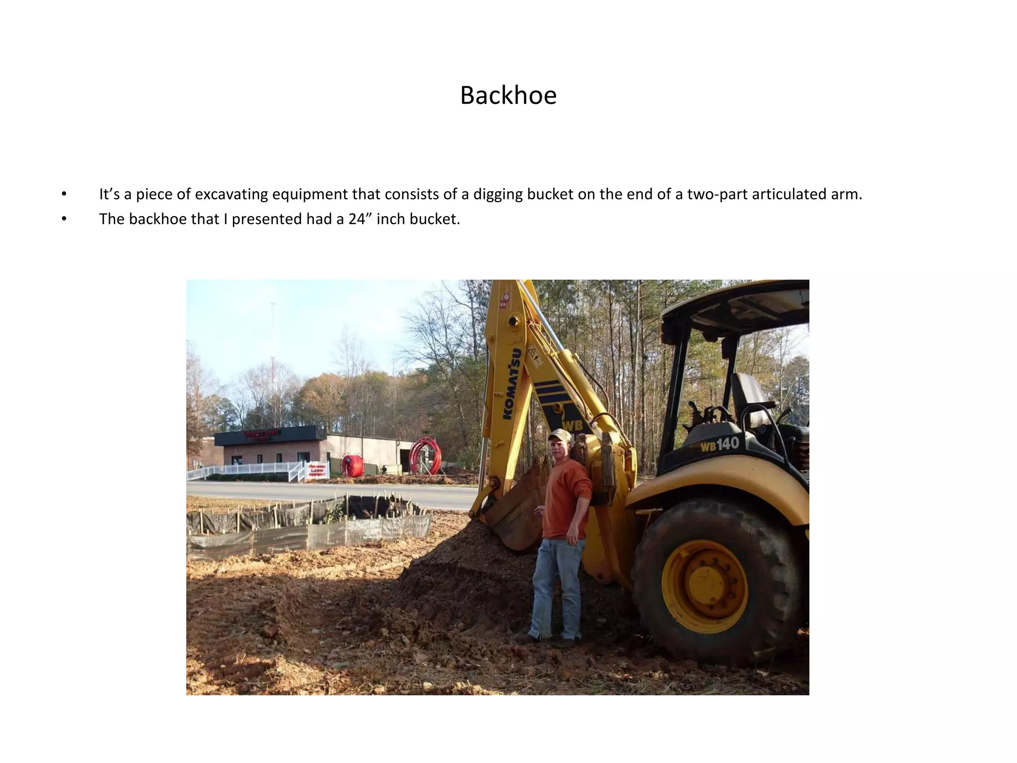 Backhoe It’s a piece of excavating equipment that consists of a digging bucket on the end of a two-part articulated arm. The backhoe that I presented had a 24” inch bucket. 