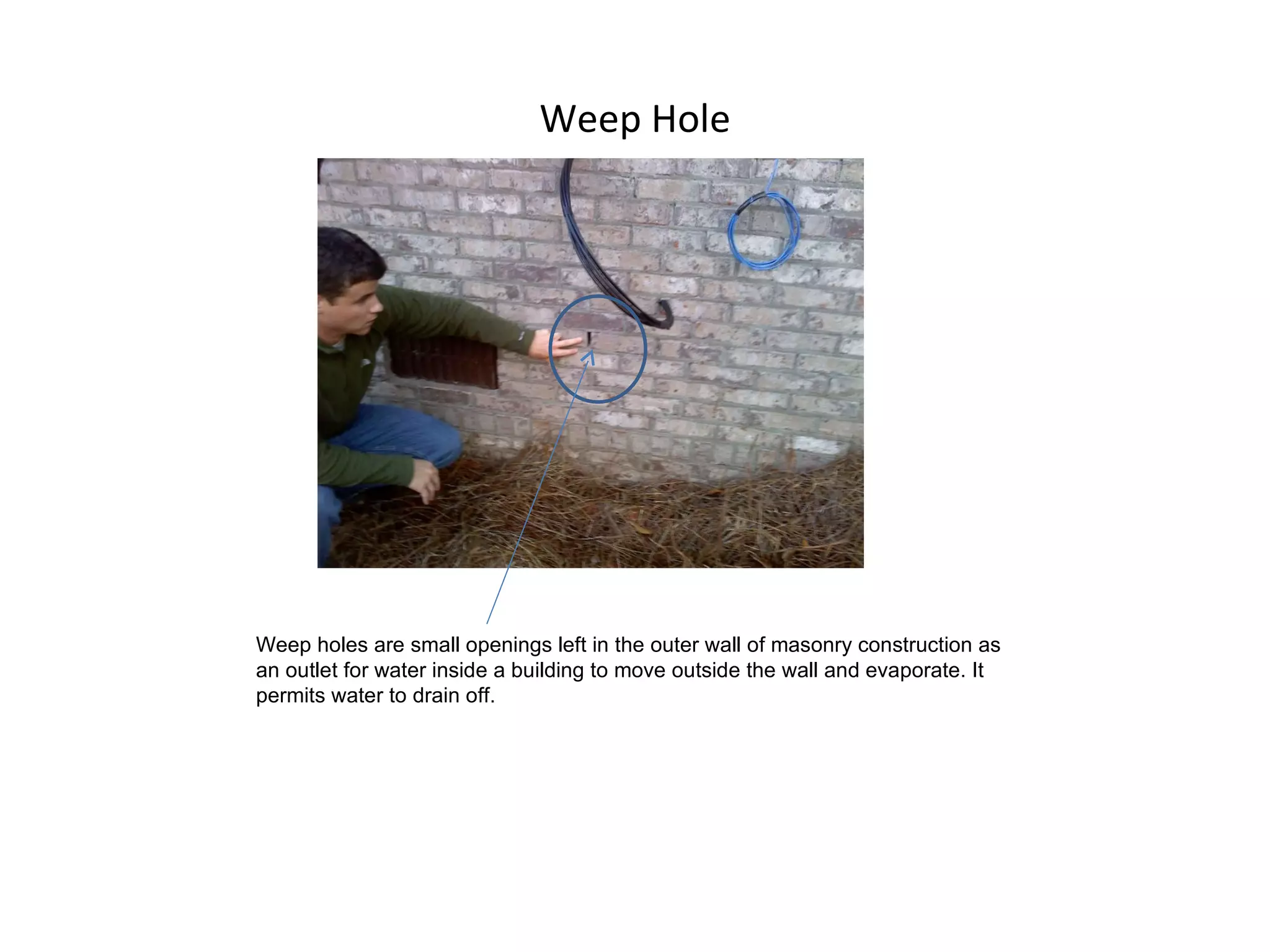 Weep Hole Weep holes are small openings left in the outer wall of masonry construction as an outlet for water inside a building to move outside the wall and evaporate. It permits water to drain off. 