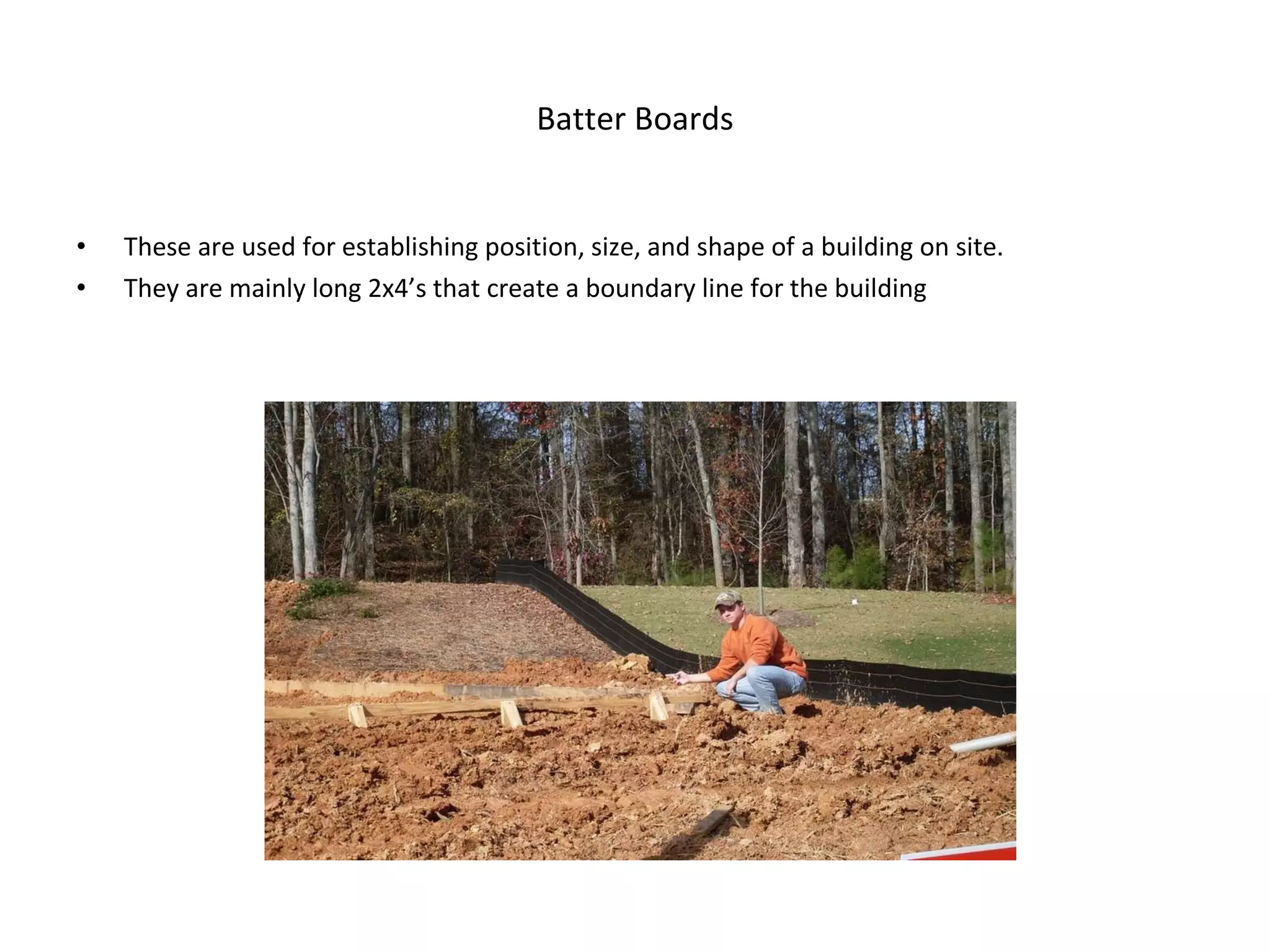 Batter Boards These are used for establishing position, size, and shape of a building on site. They are mainly long 2x4’s that create a boundary line for the building 