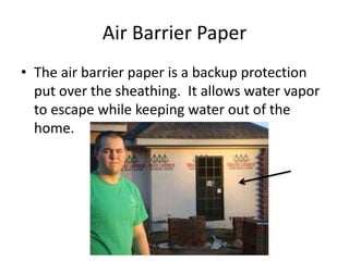 Air Barrier Paper The air barrier paper is a backup protection put over the sheathing.  It allows water vapor to escape while keeping water out of the home. 
