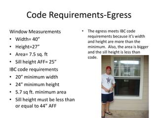 Code Requirements-EgressWindow MeasurementsWidth= 40”Height=27”Area= 7.5 sq. ftSill height AFF= 25”IBC code requirements20” minimum width24” minimum height5.7 sq ft. minimum areaSill height must be less than or equal to 44” AFFThe egress meets IBC code requirements because it’s width and height are more than the minimum.  Also, the area is bigger and the sill height is less than code.