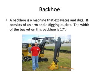 BackhoeA backhoe is a machine that excavates and digs.  It consists of an arm and a digging bucket.  The width of the bucket on this backhoe is 17”.