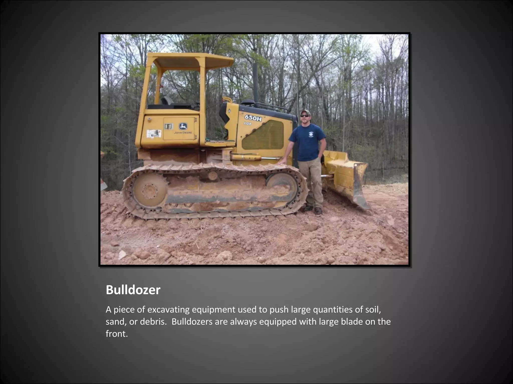 Bulldozer A piece of excavating equipment used to push large quantities of soil, sand, or debris.  Bulldozers are always equipped with large blade on the front. 
