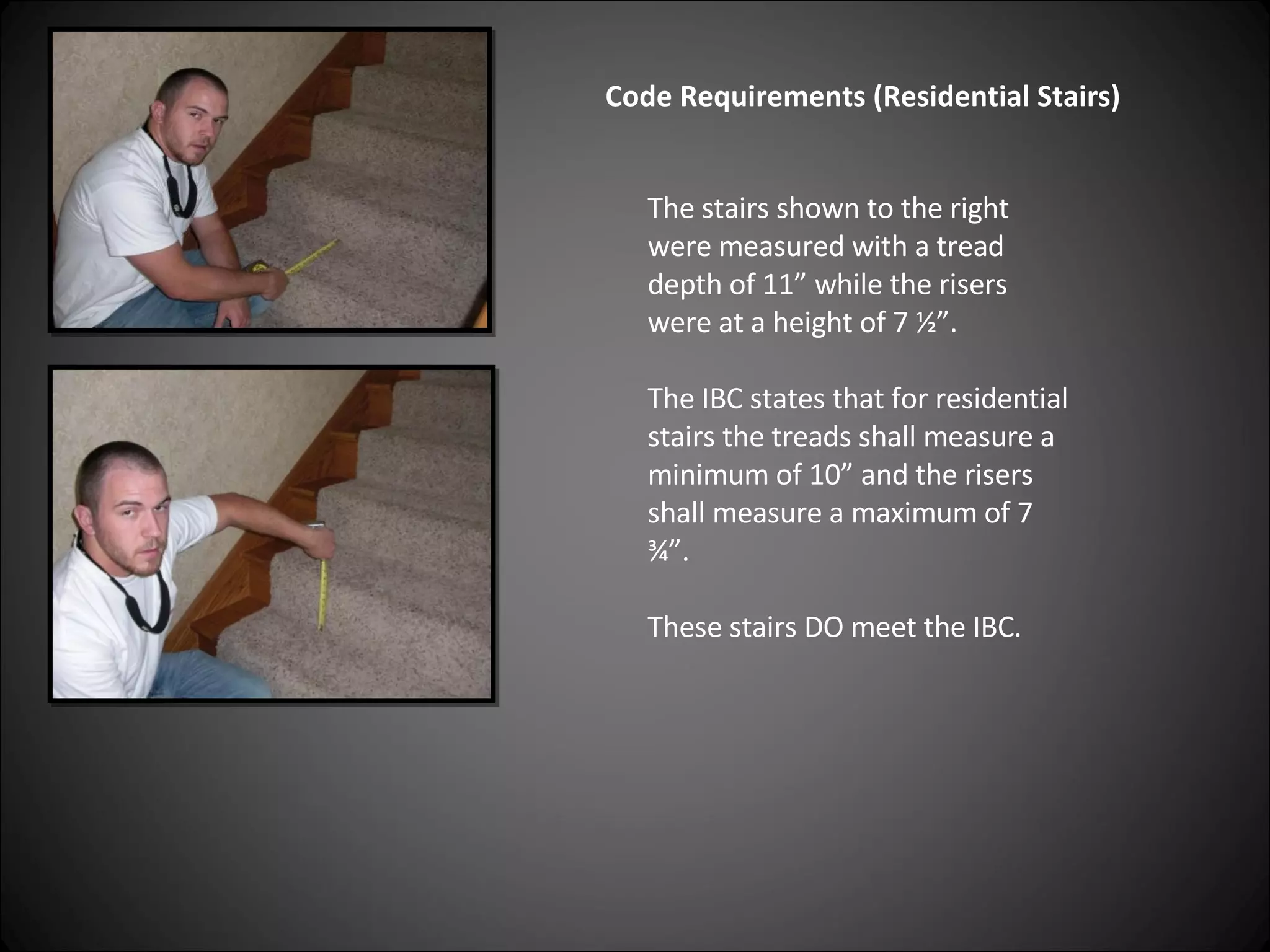 Code Requirements (Residential Stairs) The stairs shown to the right were measured with a tread depth of 11” while the risers were at a height of 7 ½”.  The IBC states that for residential stairs the treads shall measure a minimum of 10” and the risers shall measure a maximum of 7 ¾”.  These stairs DO meet the IBC. 