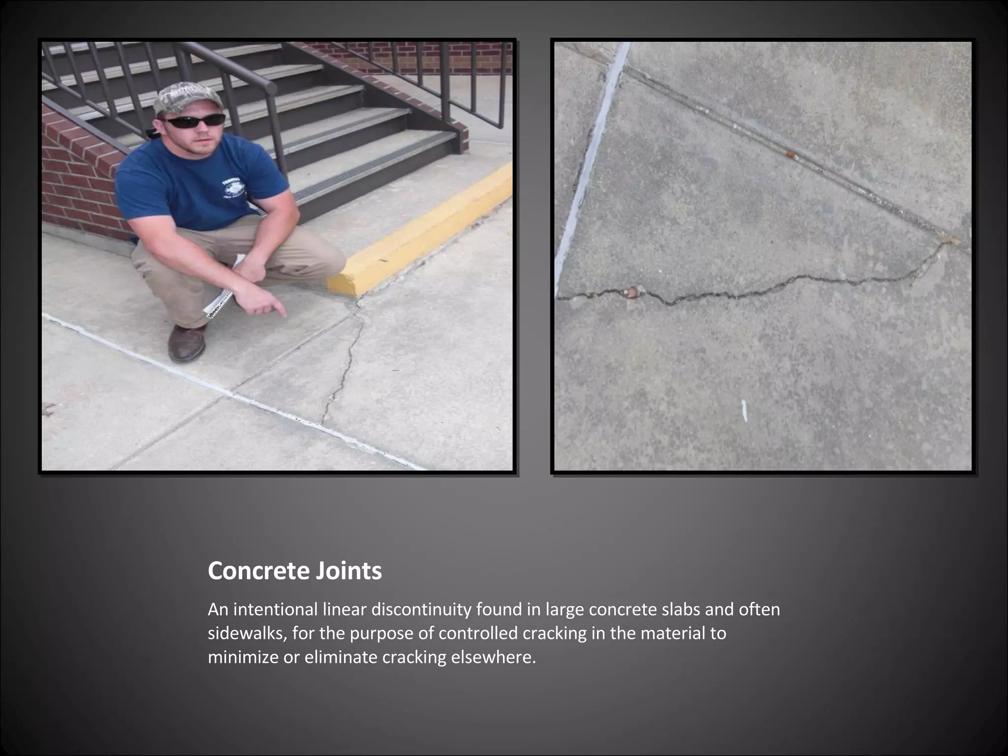 Concrete Joints An intentional linear discontinuity found in large concrete slabs and often sidewalks, for the purpose of controlled cracking in the material to minimize or eliminate cracking elsewhere. 