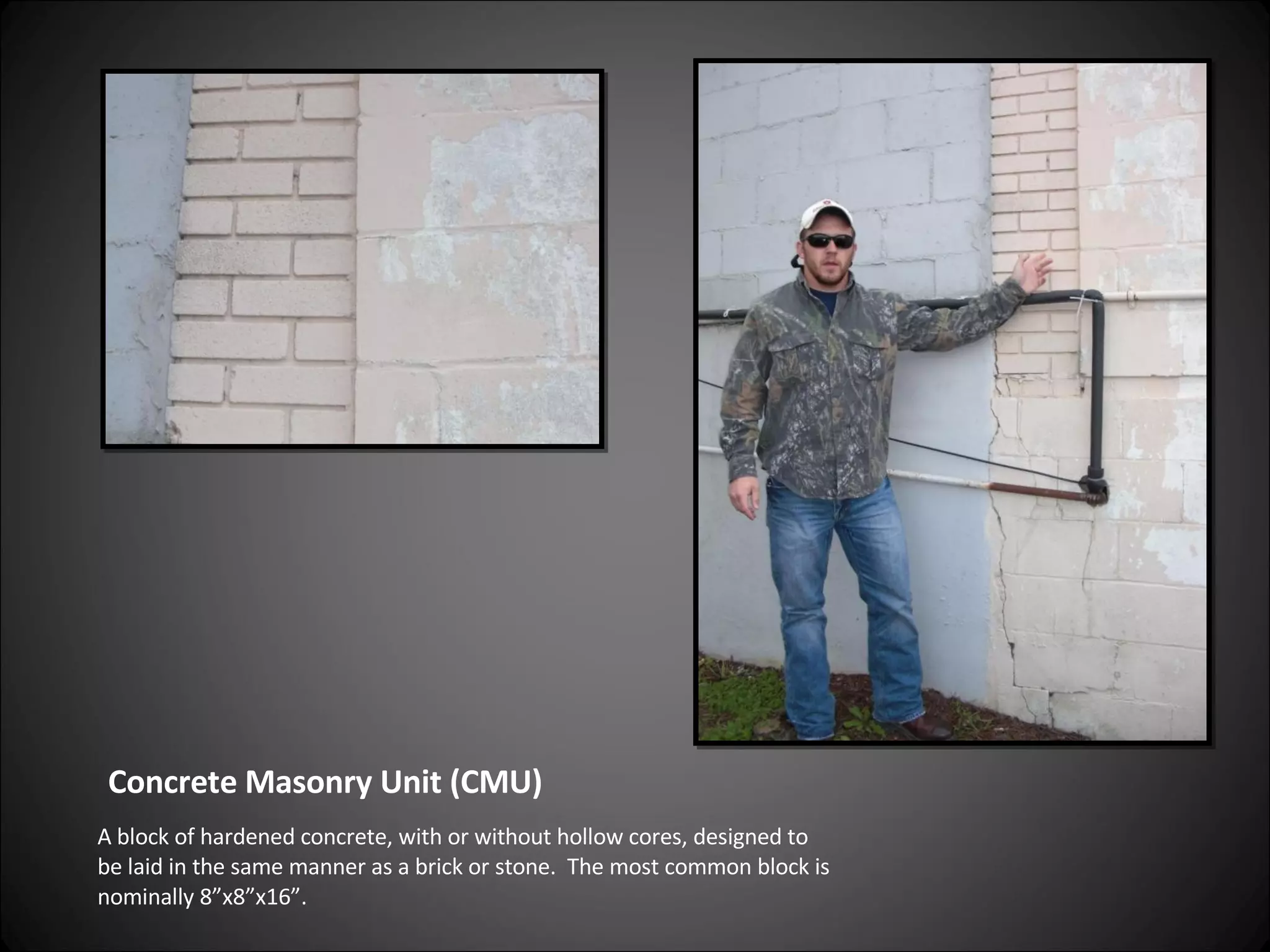 Concrete Masonry Unit (CMU) A block of hardened concrete, with or without hollow cores, designed to be laid in the same manner as a brick or stone.  The most common block is nominally 8”x8”x16”. 