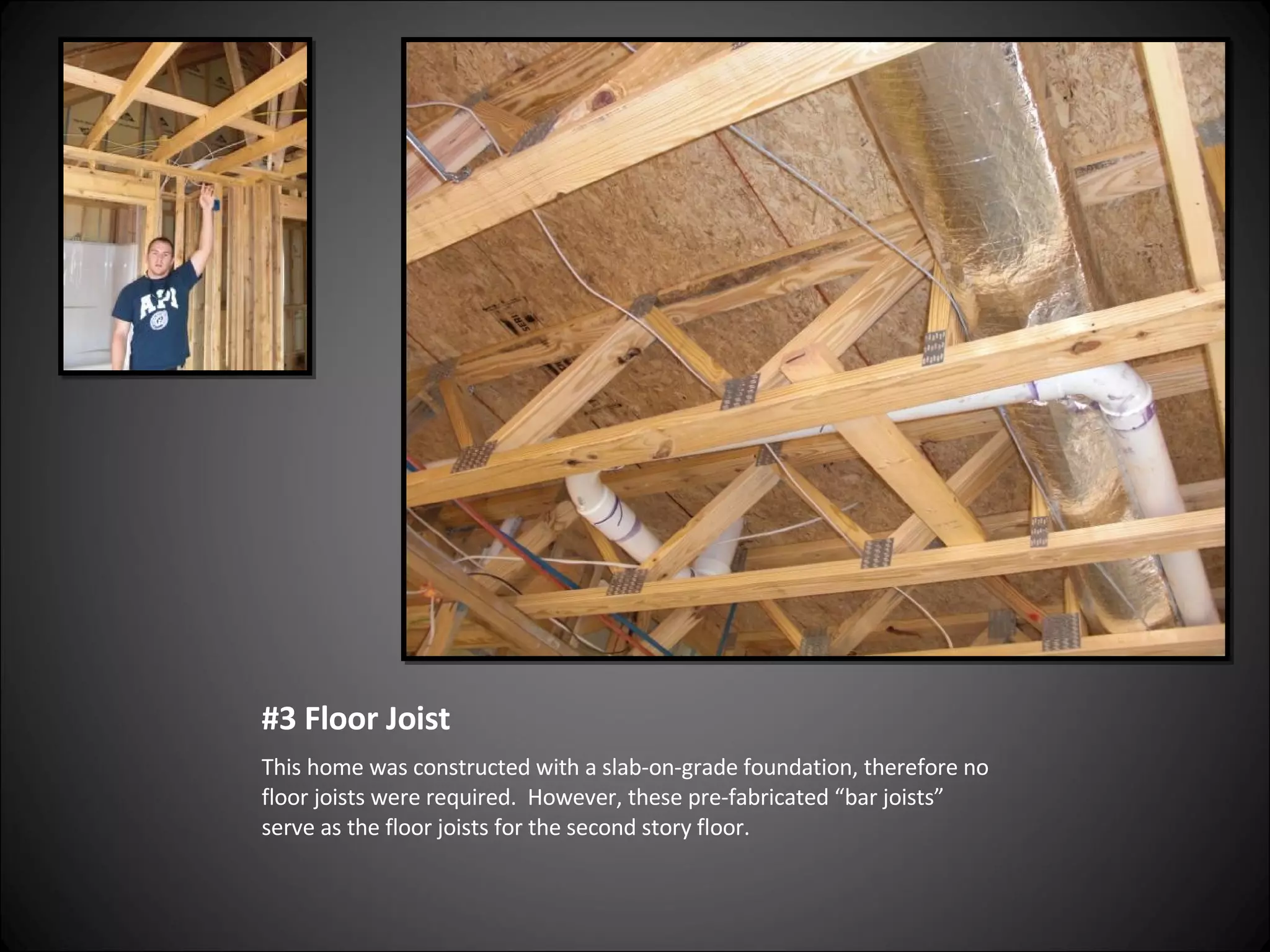 #3 Floor Joist This home was constructed with a slab-on-grade foundation, therefore no floor joists were required.  However, these pre-fabricated “bar joists” serve as the floor joists for the second story floor. 
