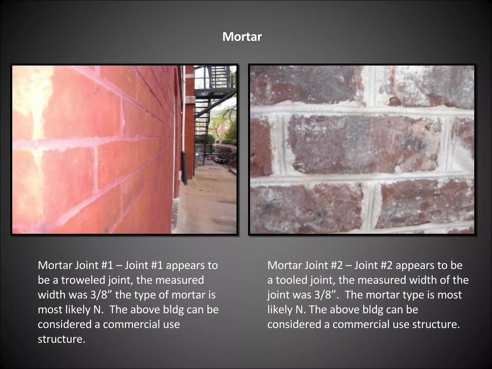 Mortar Mortar Joint #1 – Joint #1 appears to be a troweled joint, the measured width was 3/8” the type of mortar is most likely N.  The above bldg can be considered a commercial use structure. Mortar Joint #2 – Joint #2 appears to be a tooled joint, the measured width of the joint was 3/8”.  The mortar type is most likely N. The above bldg can be considered a commercial use structure. 