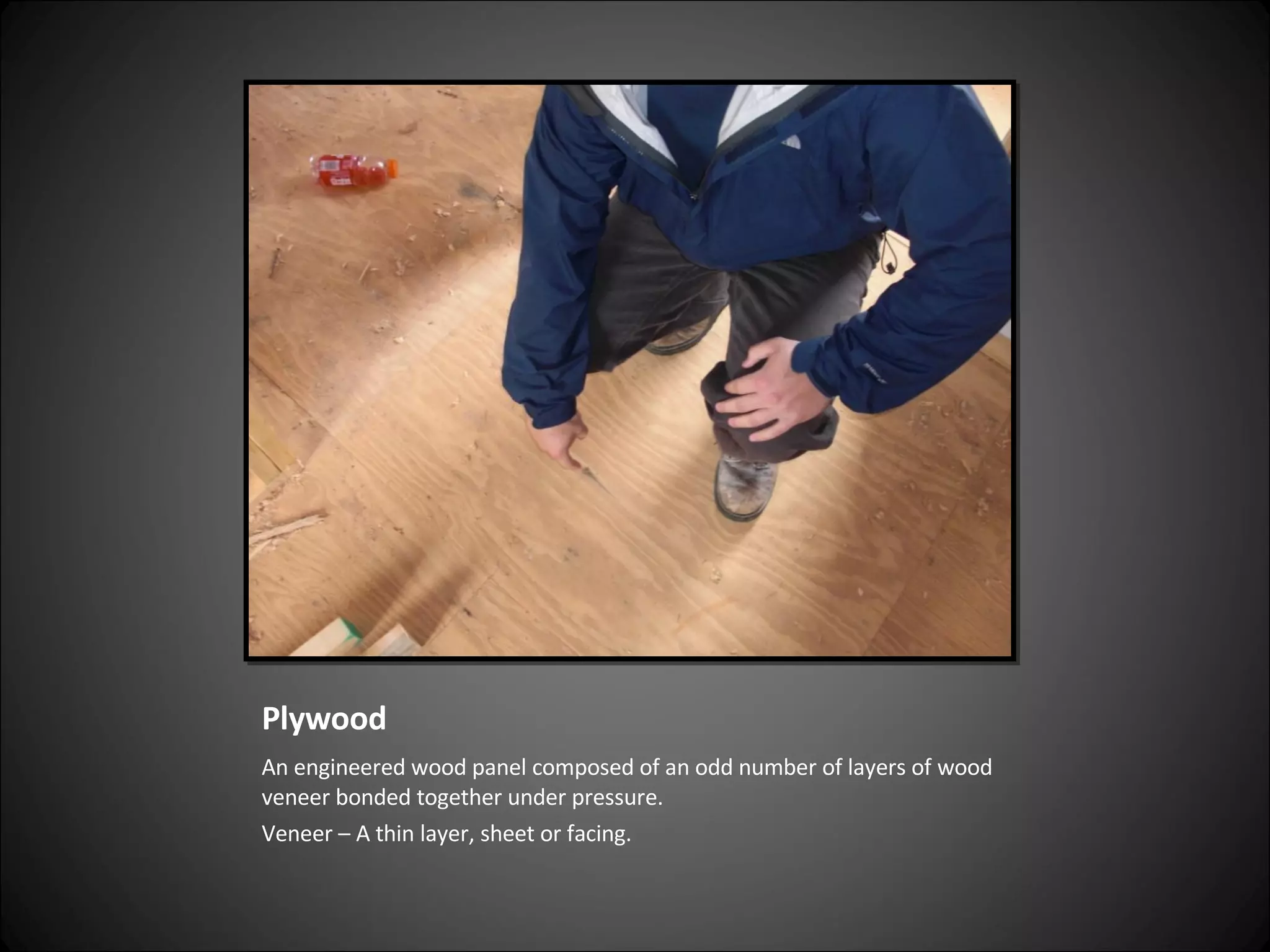 Plywood An engineered wood panel composed of an odd number of layers of wood veneer bonded together under pressure. Veneer – A thin layer, sheet or facing. 