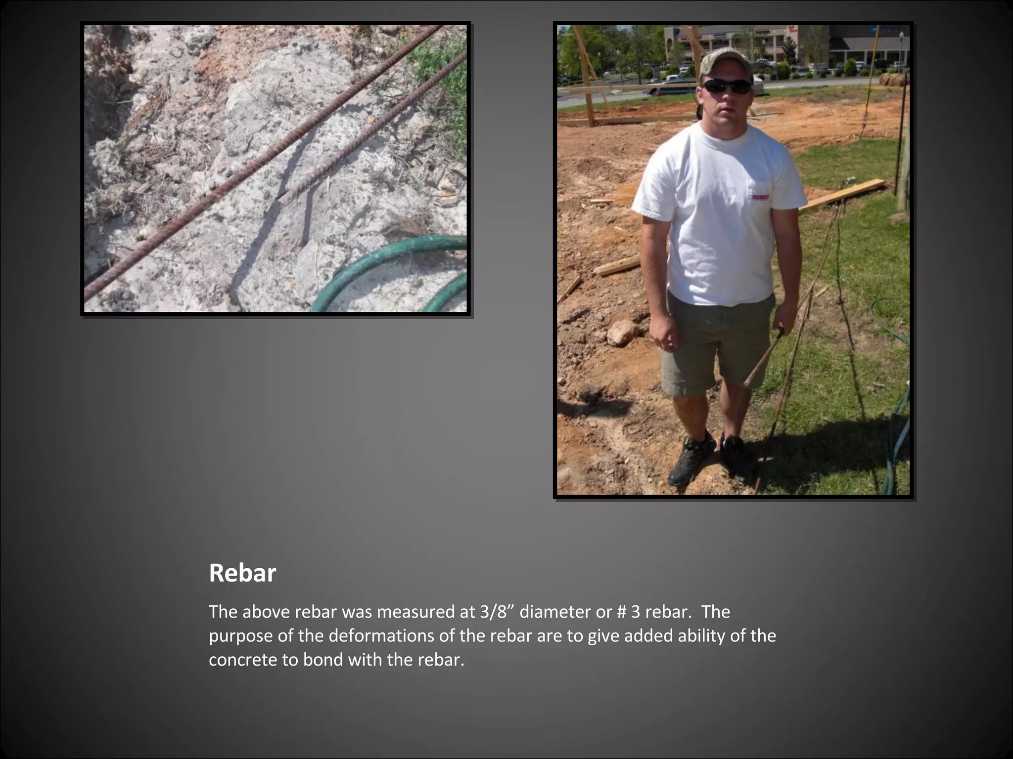 Rebar  The above rebar was measured at 3/8” diameter or # 3 rebar.  The purpose of the deformations of the rebar are to give added ability of the concrete to bond with the rebar. 