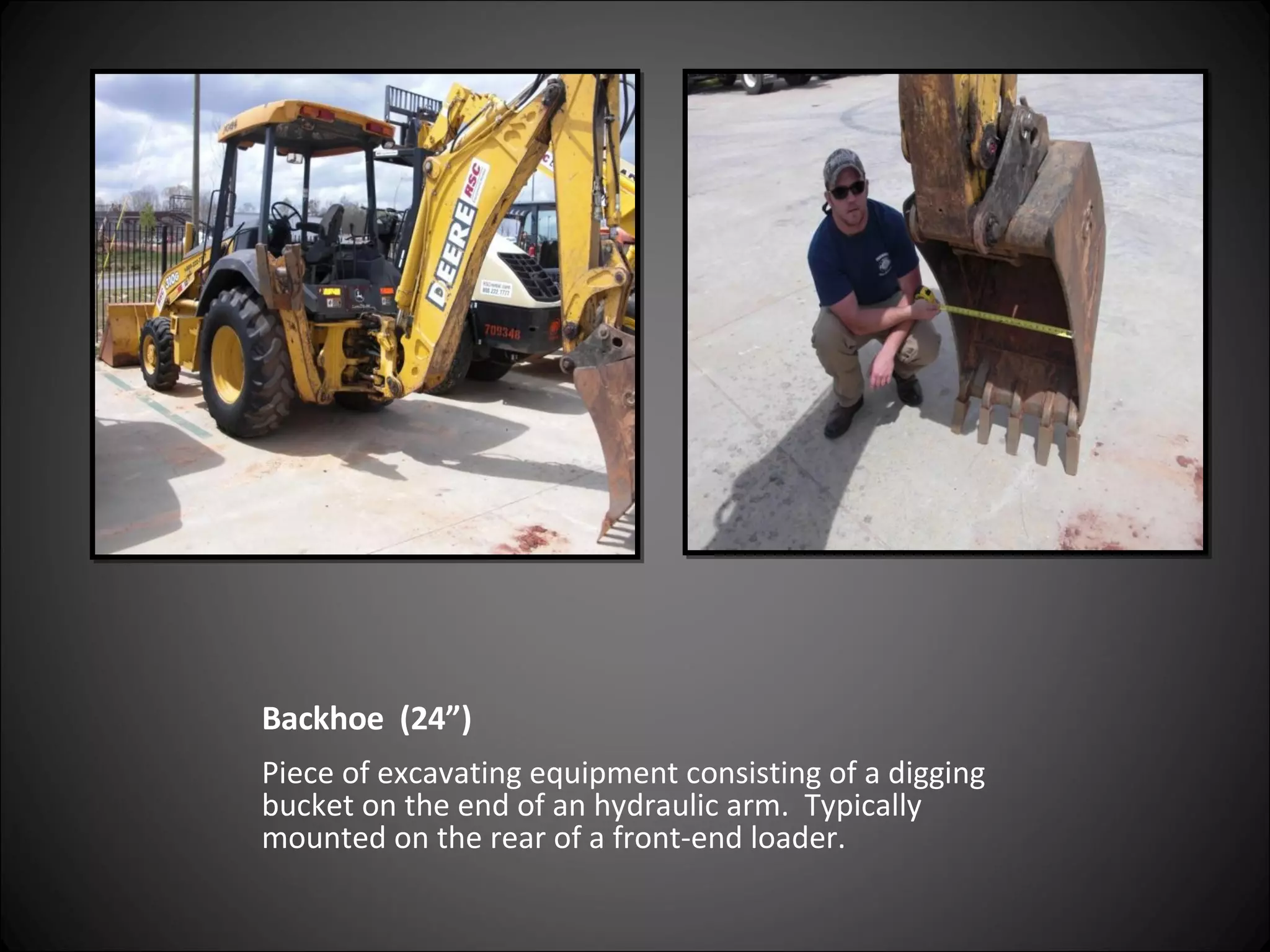 Backhoe  (24”) Piece of excavating equipment consisting of a digging bucket on the end of an hydraulic arm.  Typically mounted on the rear of a front-end loader. 
