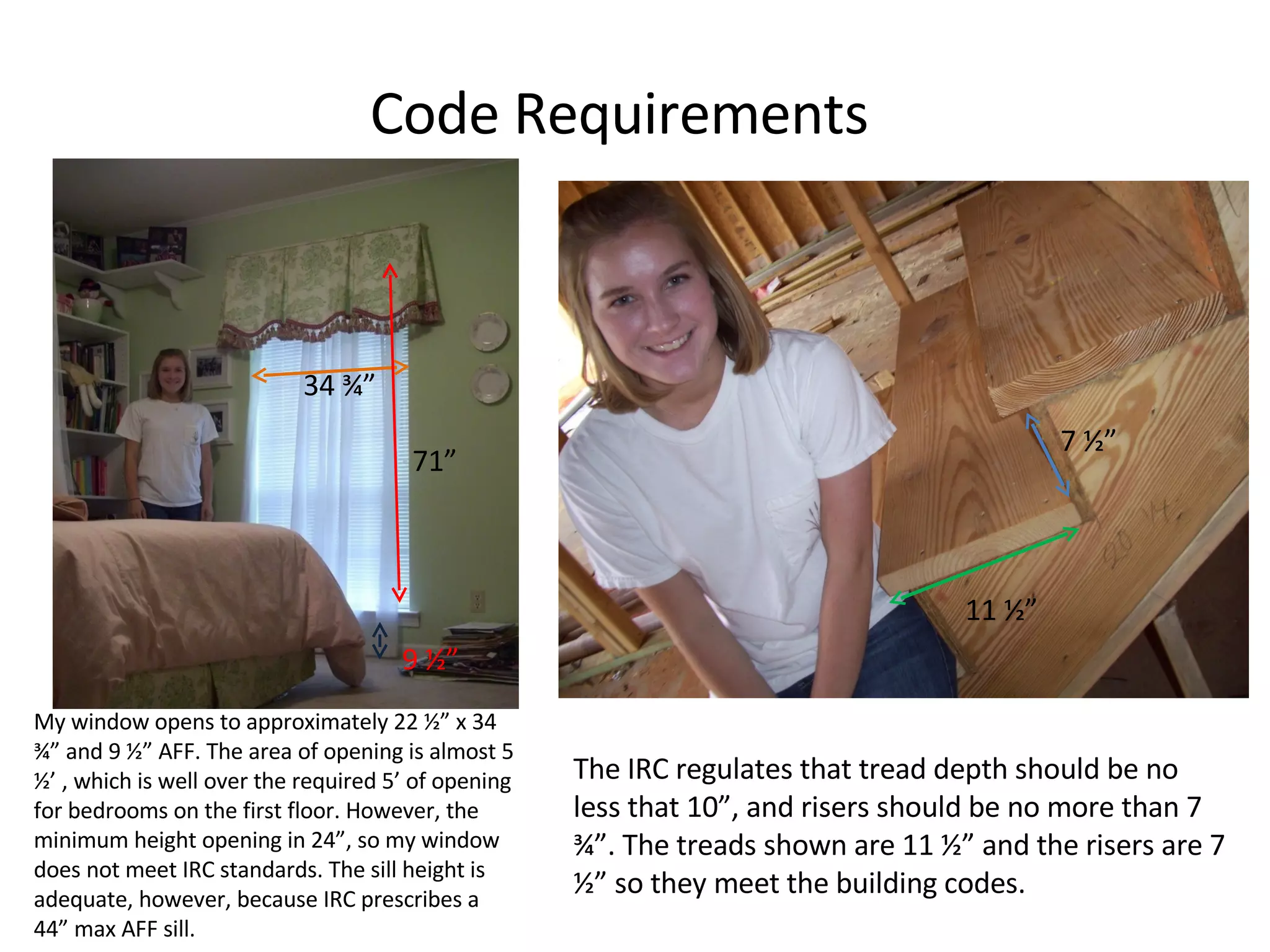 Code Requirements My window opens to approximately 22 ½” x 34 ¾” and 9 ½” AFF. The area of opening is almost 5 ½’ , which is well over the required 5’ of opening for bedrooms on the first floor. However, the minimum height opening in 24”, so my window does not meet IRC standards. The sill height is adequate, however, because IRC prescribes a 44” max AFF sill. The IRC regulates that tread depth should be no less that 10”, and risers should be no more than 7 ¾”. The treads shown are 11 ½” and the risers are 7 ½” so they meet the building codes. 11 ½” 7 ½” 34 ¾” 71” 9 ½” 