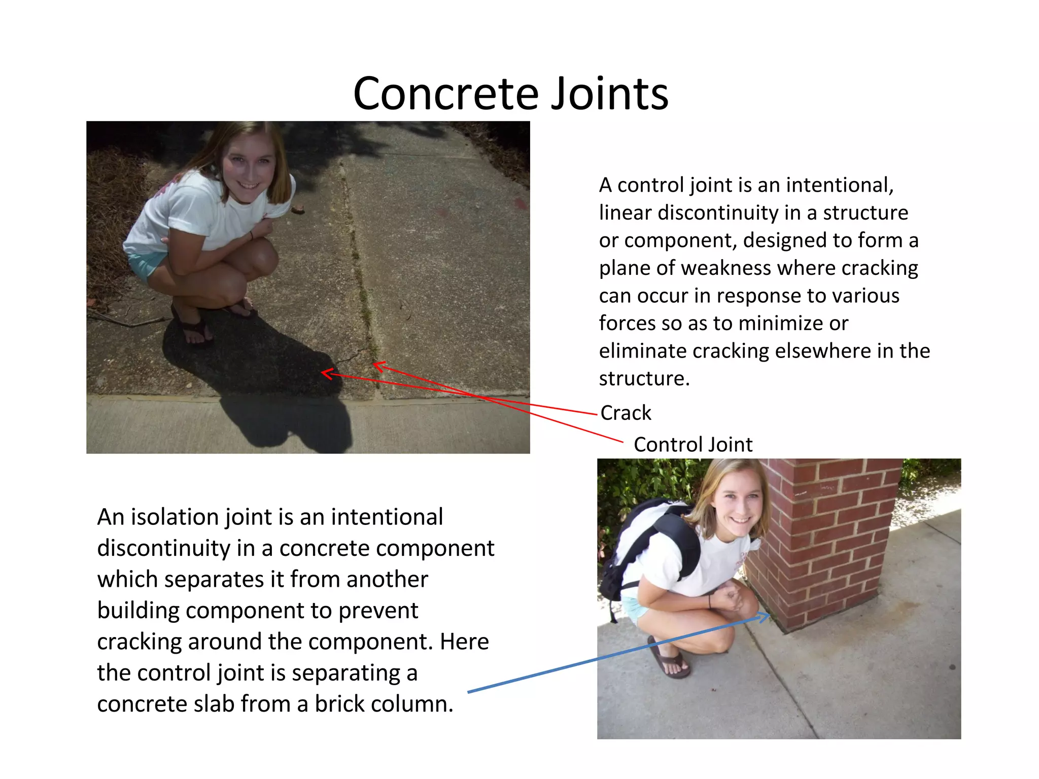A control joint is an intentional, linear discontinuity in a structure or component, designed to form a plane of weakness where cracking can occur in response to various forces so as to minimize or eliminate cracking elsewhere in the structure. Crack Control Joint Concrete Joints An isolation joint is an intentional discontinuity in a concrete component which separates it from another building component to prevent cracking around the component. Here the control joint is separating a concrete slab from a brick column. 