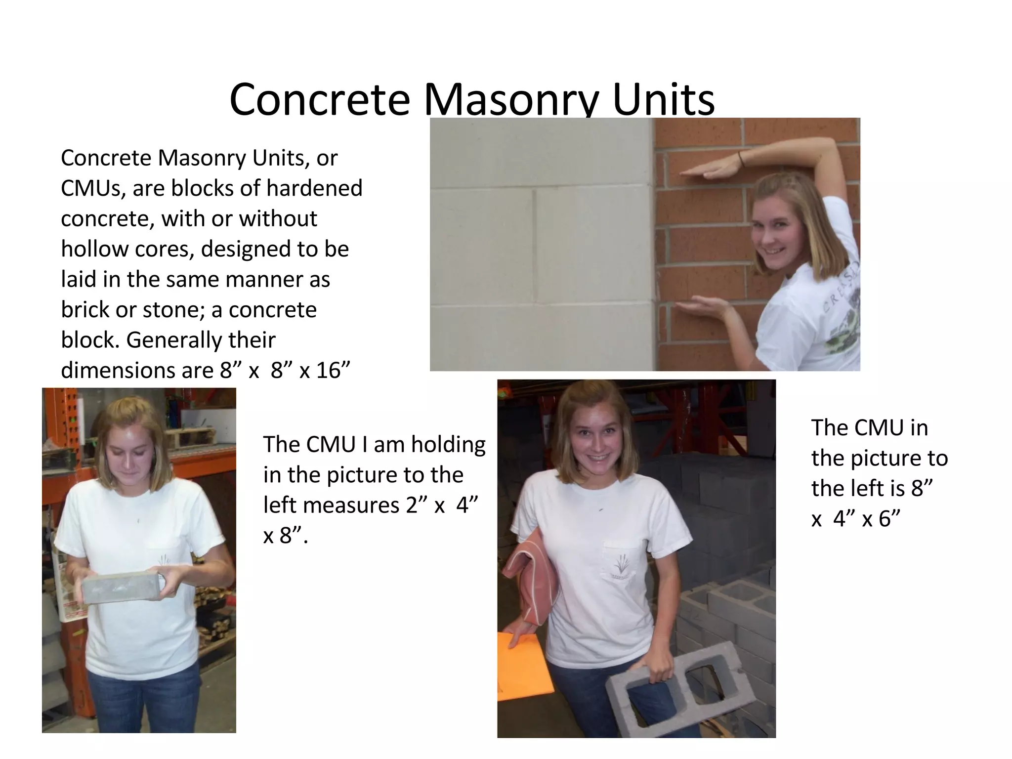 Concrete Masonry Units Concrete Masonry Units, or CMUs, are blocks of hardened concrete, with or without hollow cores, designed to be laid in the same manner as brick or stone; a concrete block. Generally their dimensions are 8” x  8” x 16” The CMU I am holding in the picture to the left measures 2” x  4” x 8”. The CMU in the picture to the left is 8”  x  4” x 6” 