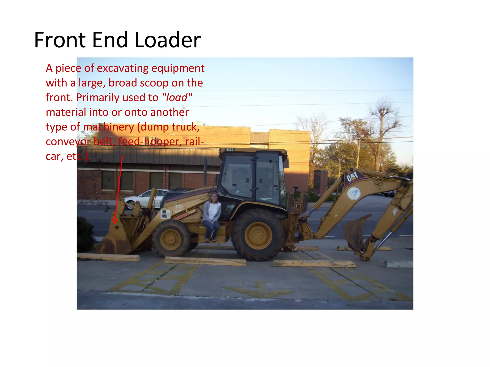 Front End Loader A piece of excavating equipment with a large, broad scoop on the front. Primarily used to  "load"  material into or onto another type of machinery (dump truck, conveyor belt, feed-hooper, rail-car, etc.). 