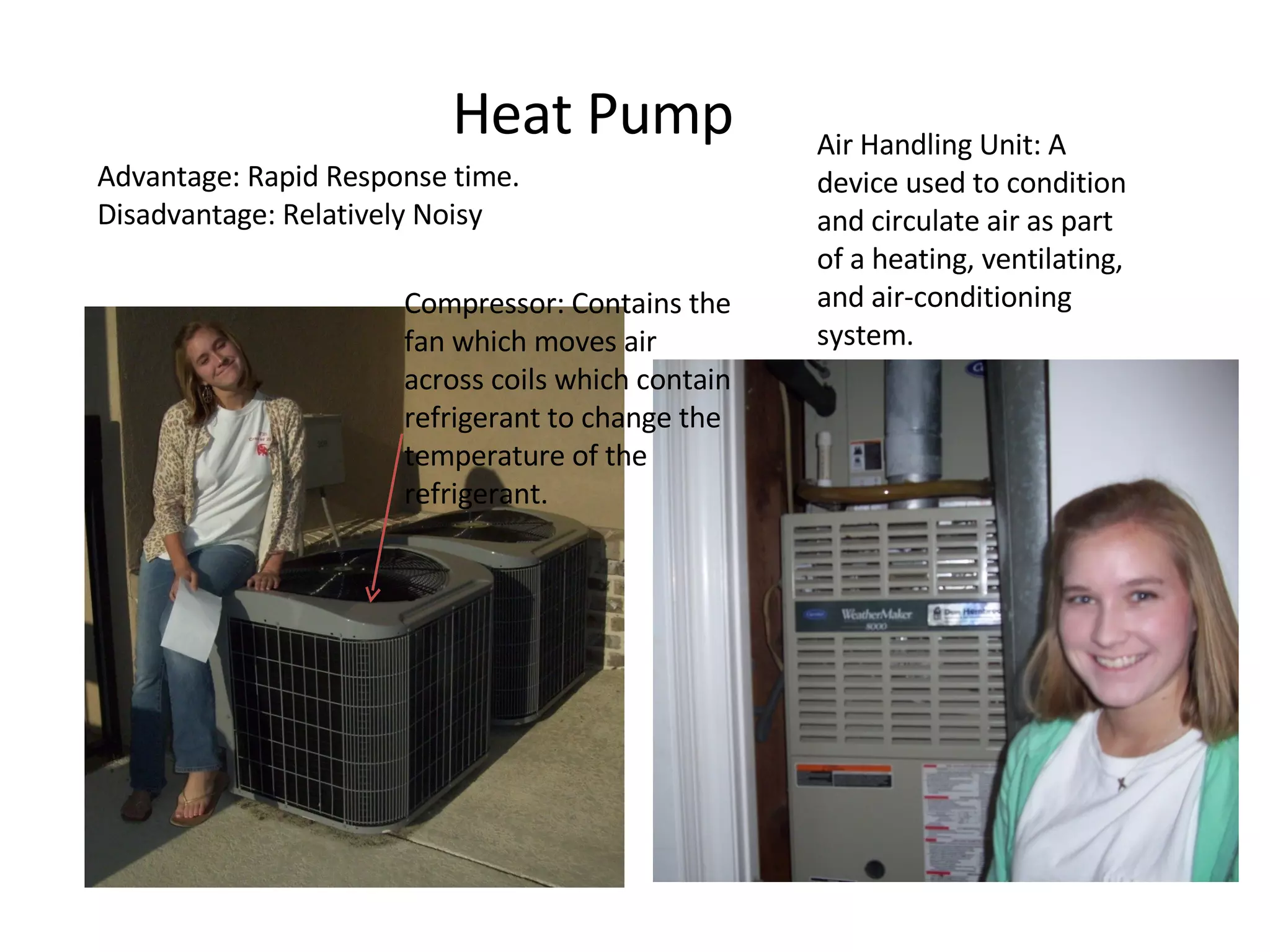 Heat Pump Advantage: Rapid Response time. Disadvantage: Relatively Noisy Compressor: Contains the fan which moves air across coils which contain refrigerant to change the temperature of the refrigerant.  Air Handling Unit: A device used to condition and circulate air as part of a heating, ventilating, and air-conditioning system.  