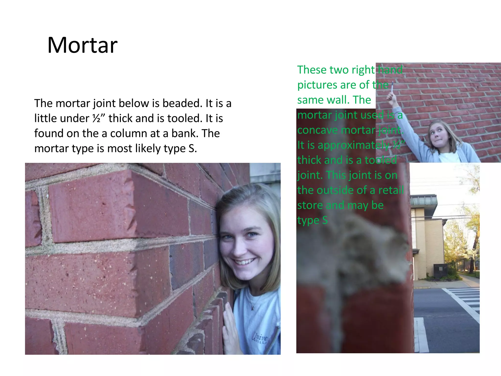 Mortar These two right hand pictures are of the same wall. The mortar joint used is a concave mortar joint. It is approximately ½” thick and is a tooled joint. This joint is on the outside of a retail store and may be type S The mortar joint below is beaded. It is a little under ½” thick and is tooled. It is found on the a column at a bank. The mortar type is most likely type S. 