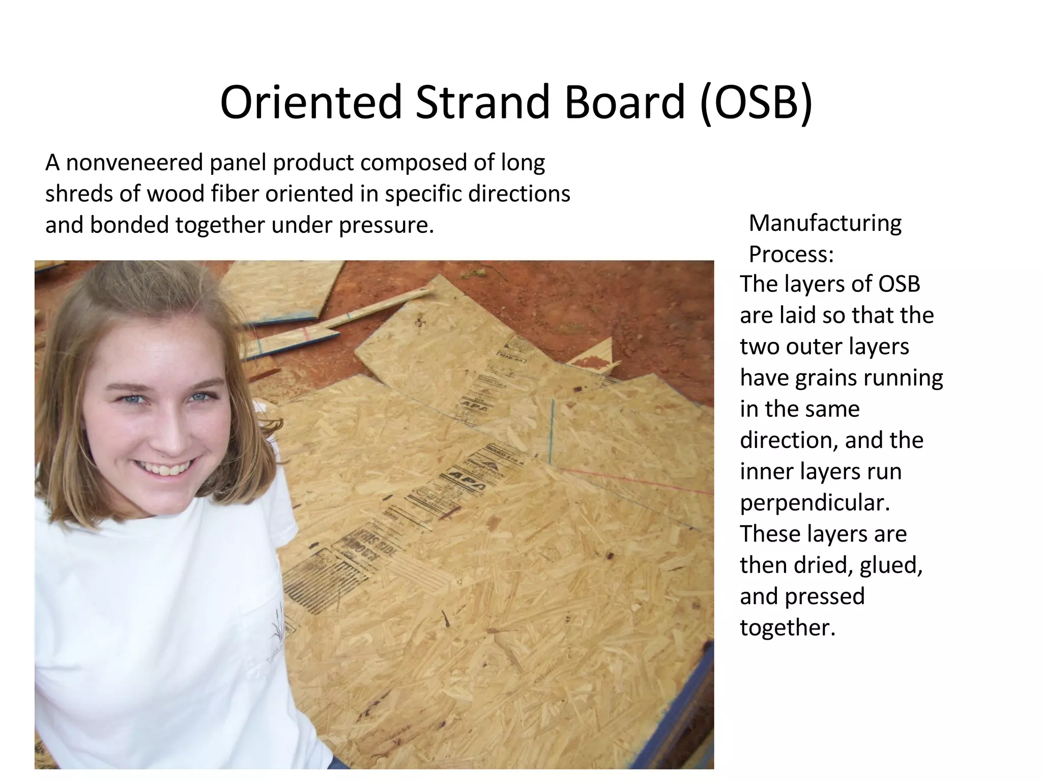 Oriented Strand Board (OSB) A nonveneered panel product composed of long shreds of wood fiber oriented in specific directions and bonded together under pressure. The layers of OSB are laid so that the two outer layers have grains running in the same direction, and the inner layers run perpendicular. These layers are then dried, glued, and pressed together. Manufacturing Process: 