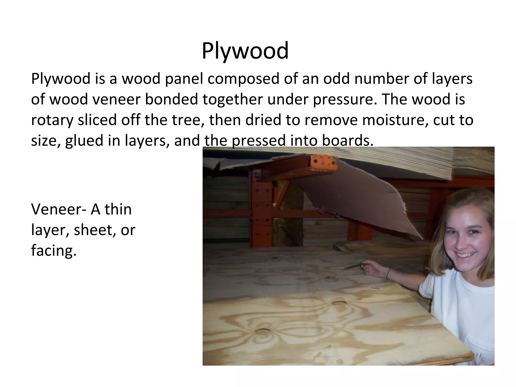Plywood Plywood is a wood panel composed of an odd number of layers of wood veneer bonded together under pressure. The wood is rotary sliced off the tree, then dried to remove moisture, cut to size, glued in layers, and the pressed into boards.  Veneer- A thin layer, sheet, or facing. 