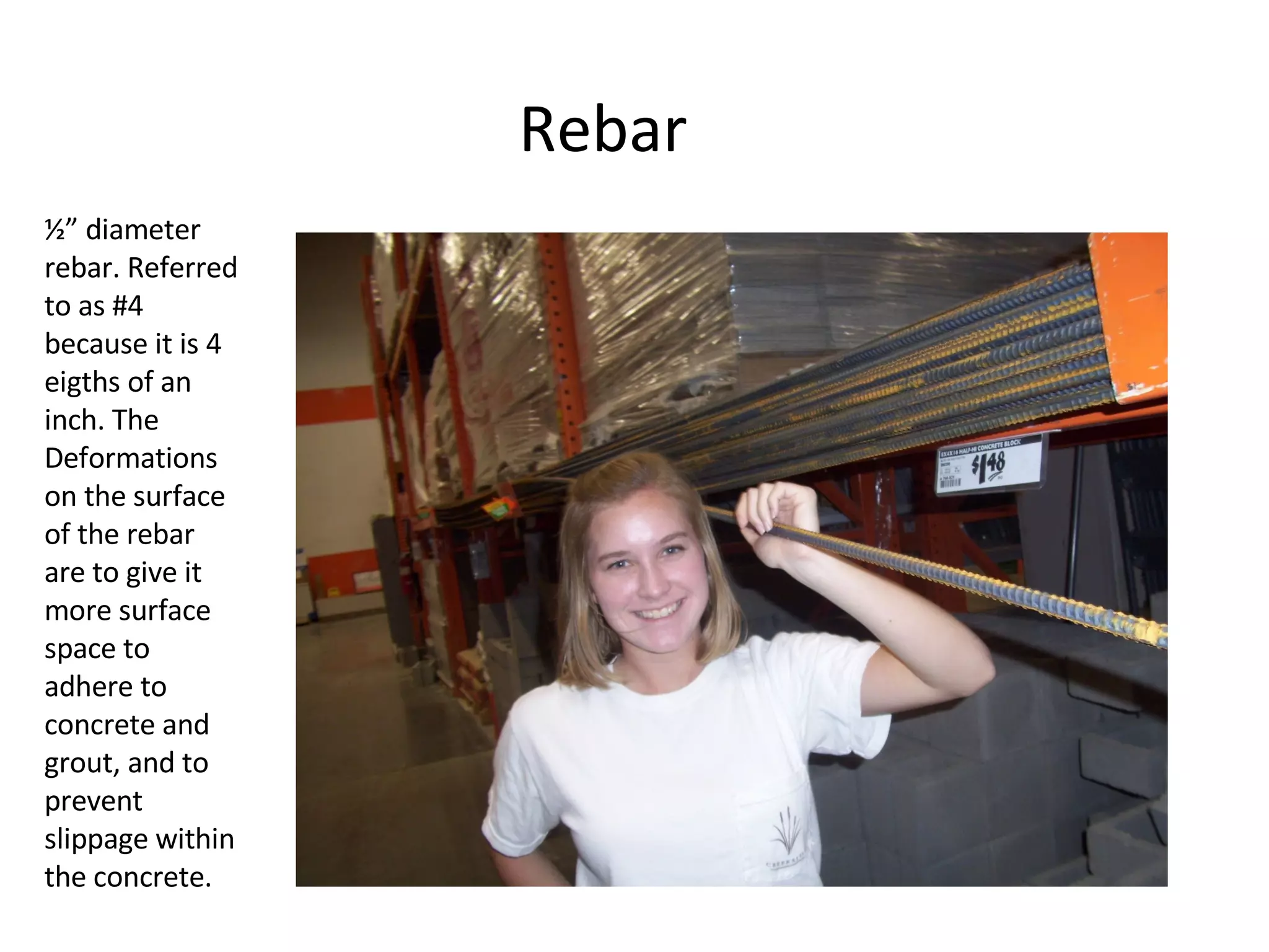 Rebar ½” diameter rebar. Referred to as #4 because it is 4 eigths of an inch. The Deformations on the surface of the rebar are to give it more surface space to adhere to concrete and grout, and to prevent slippage within the concrete. 