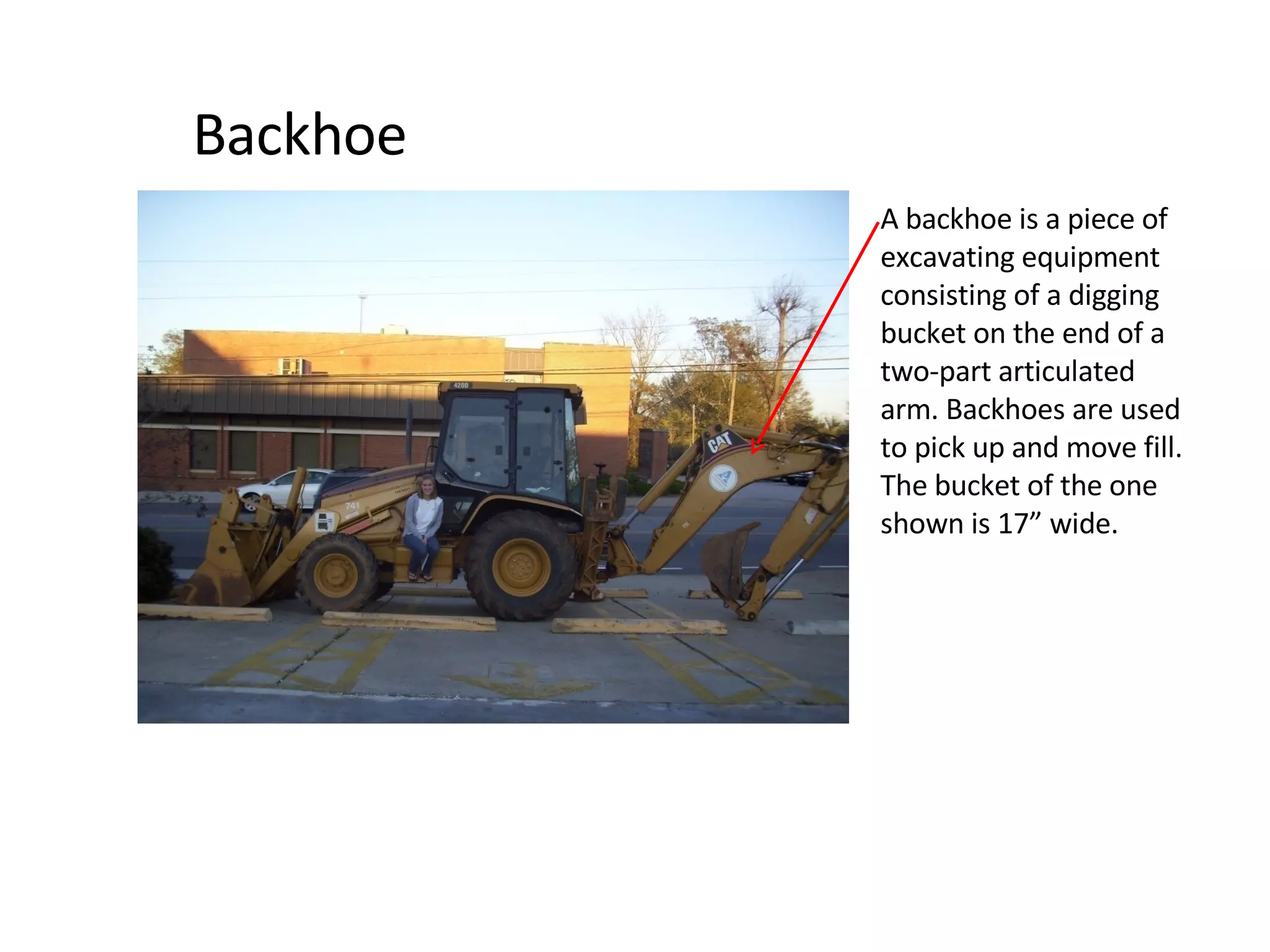 Backhoe A backhoe is a piece of excavating equipment consisting of a digging bucket on the end of a two-part articulated arm. Backhoes are used to pick up and move fill. The bucket of the one shown is 17” wide. 