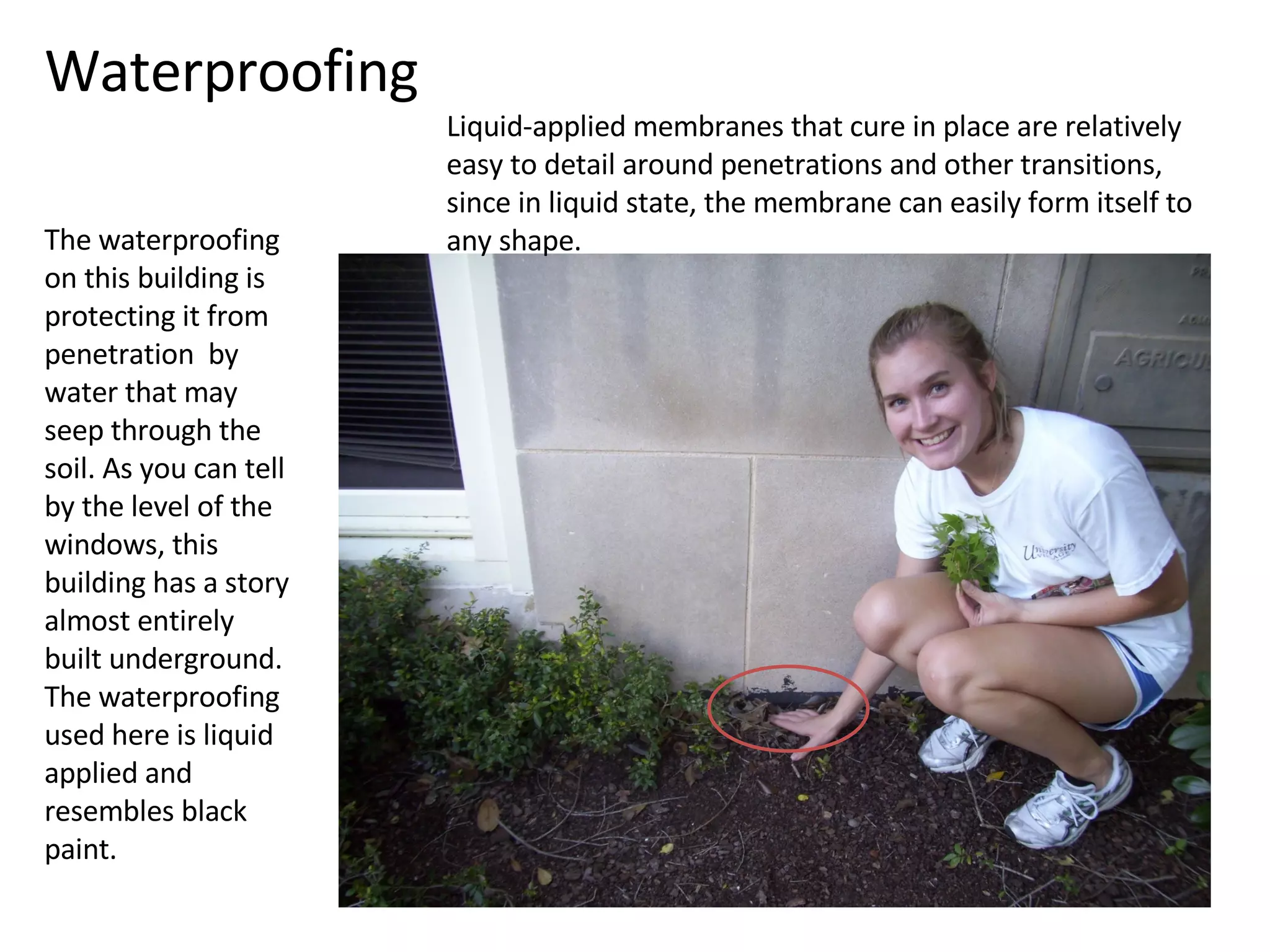 Waterproofing The waterproofing on this building is protecting it from penetration  by water that may seep through the soil. As you can tell by the level of the windows, this building has a story almost entirely built underground. The waterproofing used here is liquid applied and resembles black paint. Liquid-applied membranes that cure in place are relatively easy to detail around penetrations and other transitions, since in liquid state, the membrane can easily form itself to any shape. 