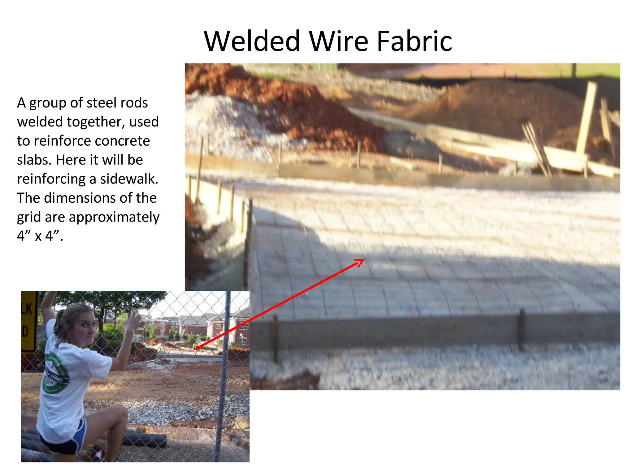 Welded Wire Fabric A group of steel rods welded together, used to reinforce concrete slabs. Here it will be reinforcing a sidewalk. The dimensions of the grid are approximately 4” x 4”. 