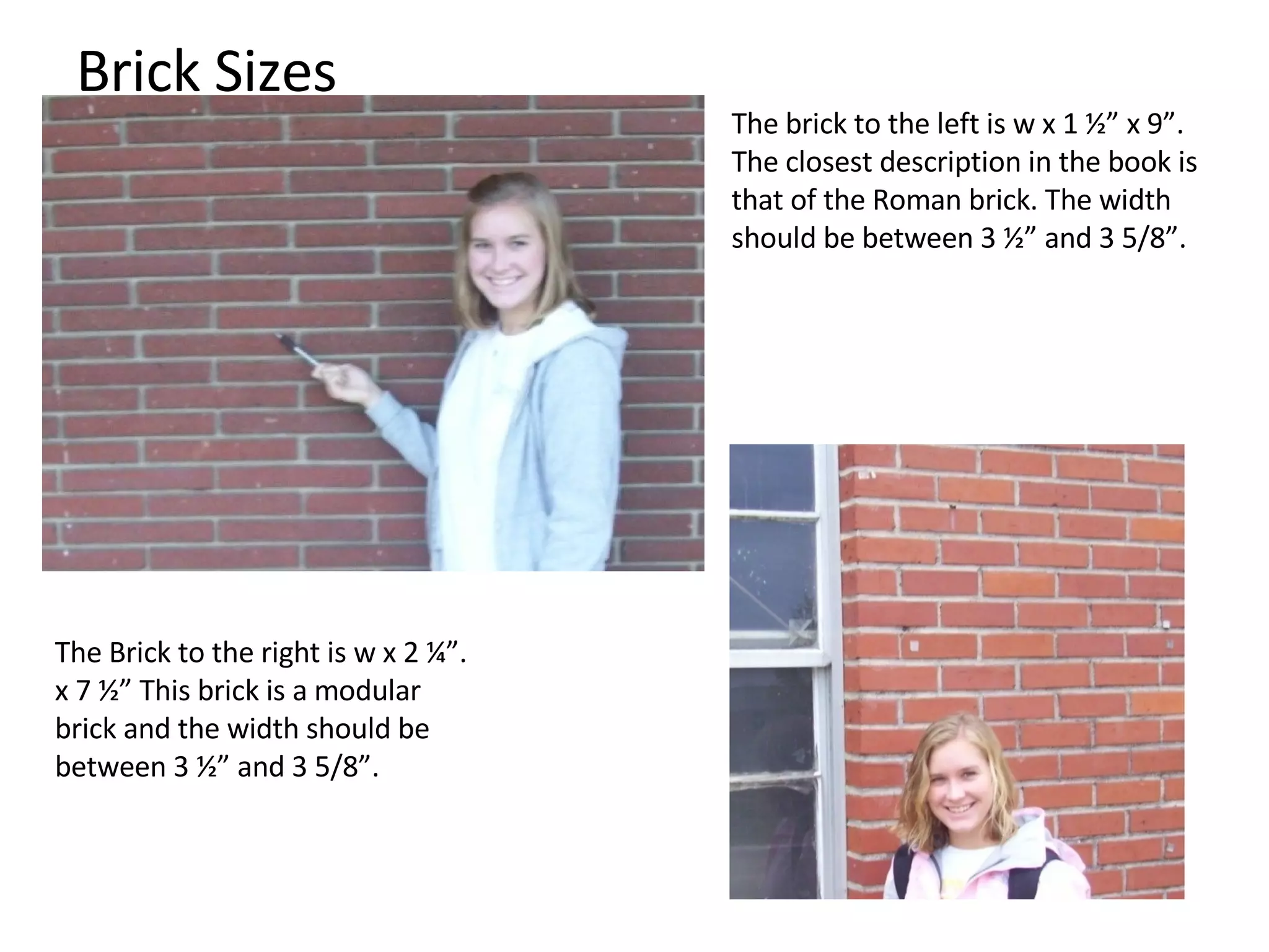 Brick Sizes The brick to the left is w x 1 ½” x 9”. The closest description in the book is that of the Roman brick. The width should be between 3 ½” and 3 5/8”. The Brick to the right is w x 2 ¼”. x 7 ½” This brick is a modular brick and the width should be between 3 ½” and 3 5/8”.  
