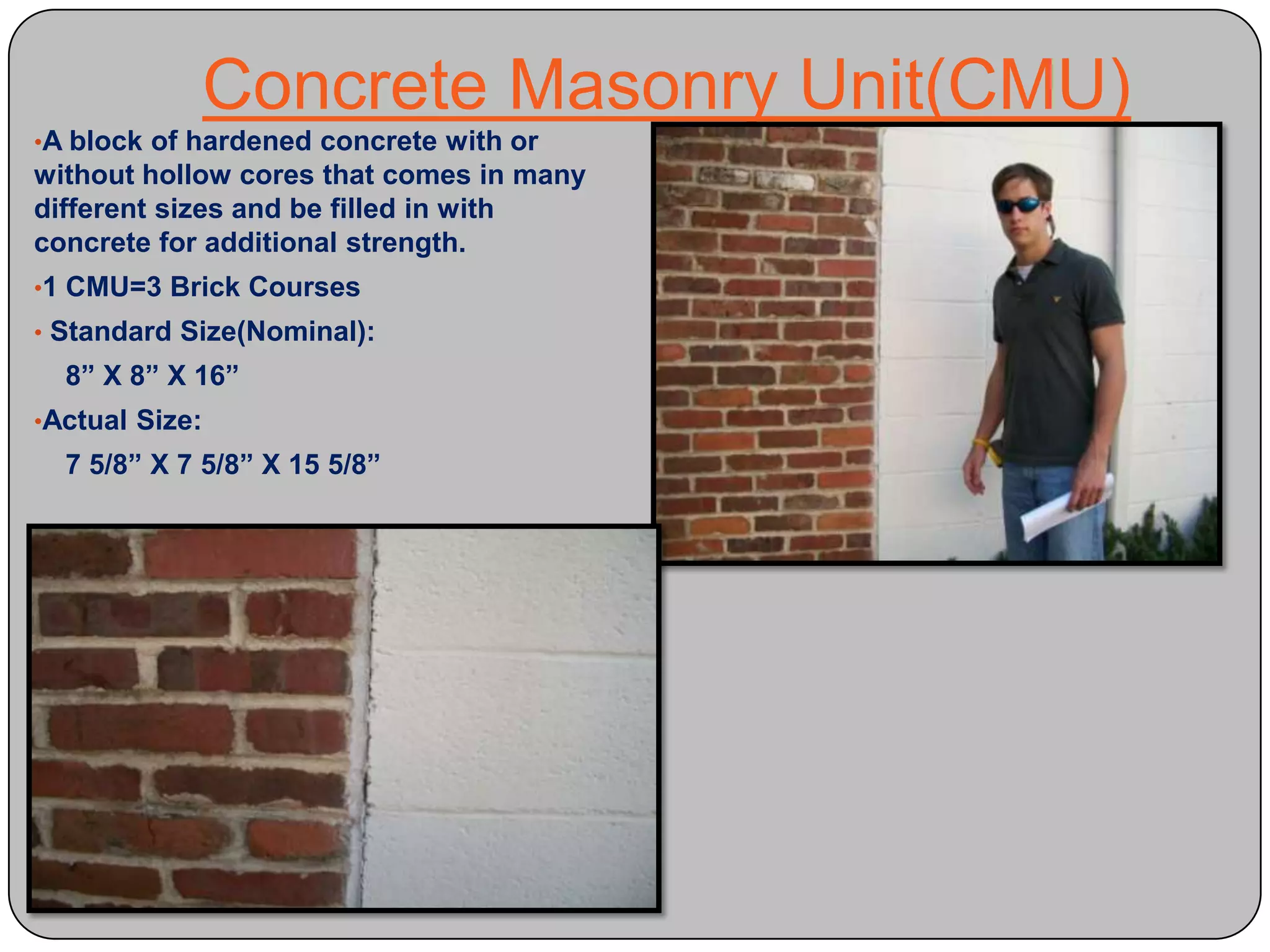  Purpose: To intentionally create a point of weakness in the concrete to better control where it will crack instead of allowing it to crack randomly.Concrete Joints ContinuedIsolation Joint- Separates one slab of concrete from another slab, wall or column.Concrete Masonry Unit(CMU)A block of hardened concrete with or without hollow cores that comes in many different sizes and be filled in with concrete for additional strength. 