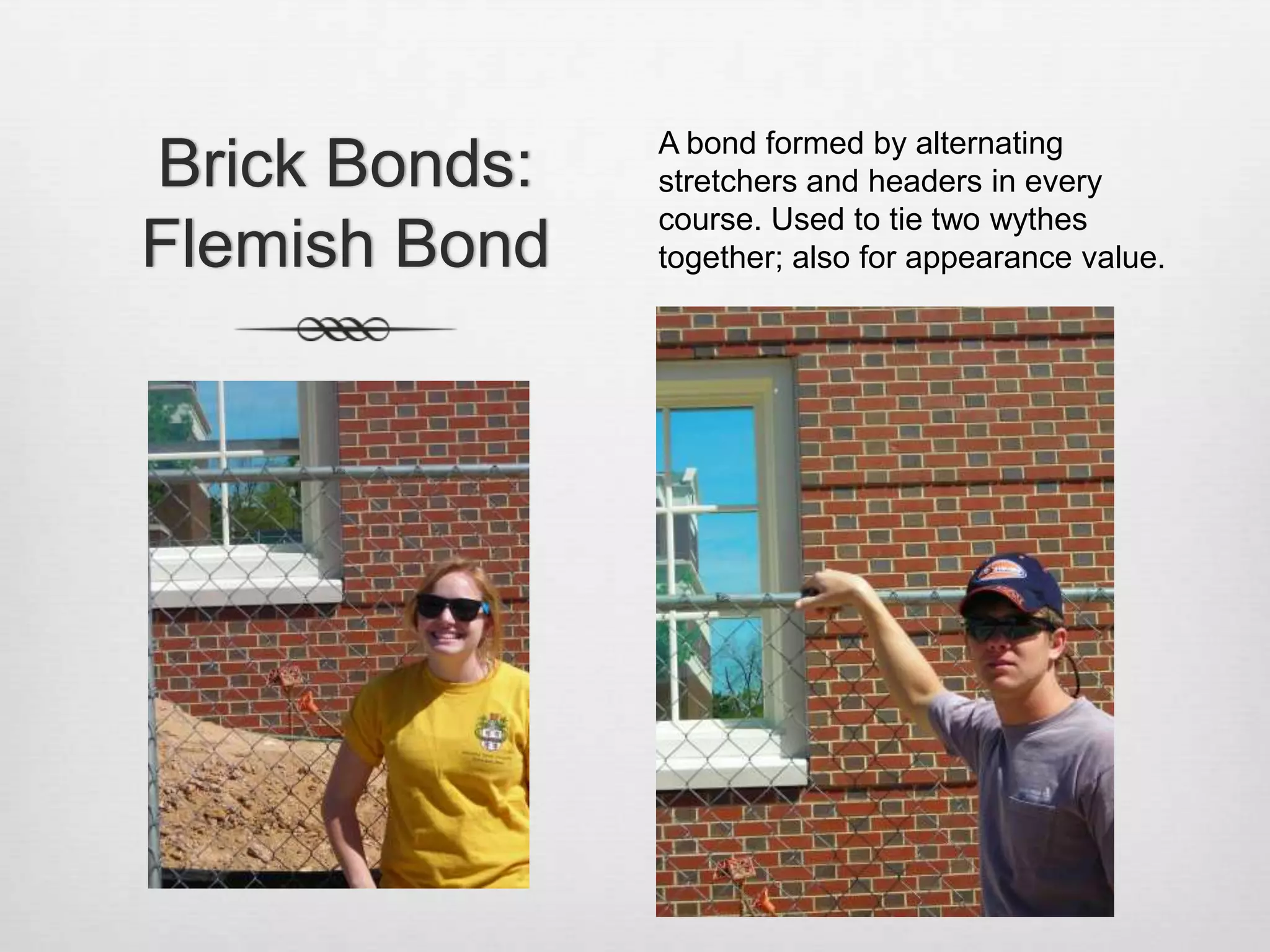 Brick Bonds: Flemish BondA bond formed by alternating stretchers and headers in every course. Used to tie two wythes together; also for appearance value.