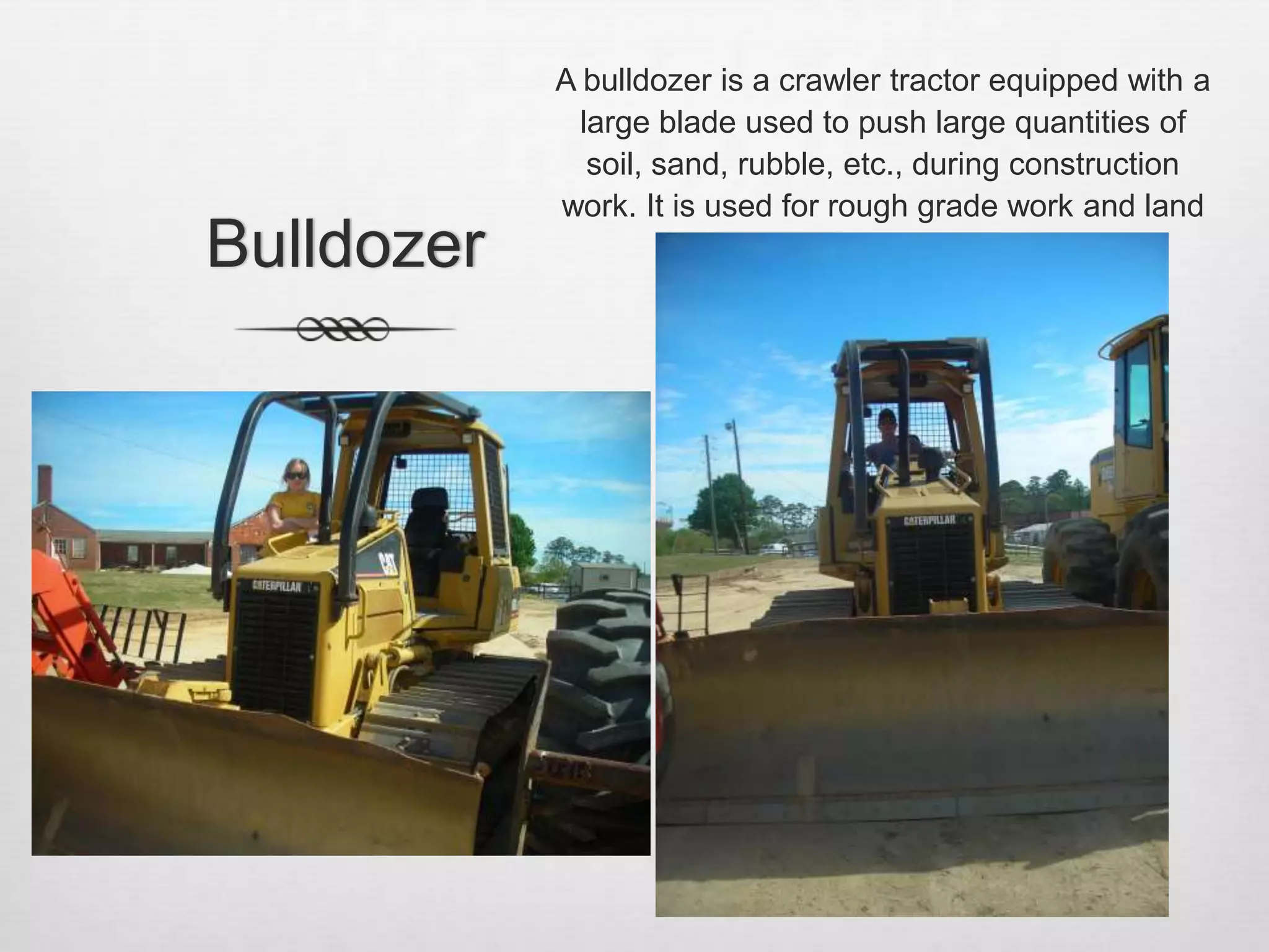 BulldozerA bulldozer is a crawler tractor equipped with a large blade used to push large quantities of soil, sand, rubble, etc., during construction work. It is used for rough grade work and land clearing. 