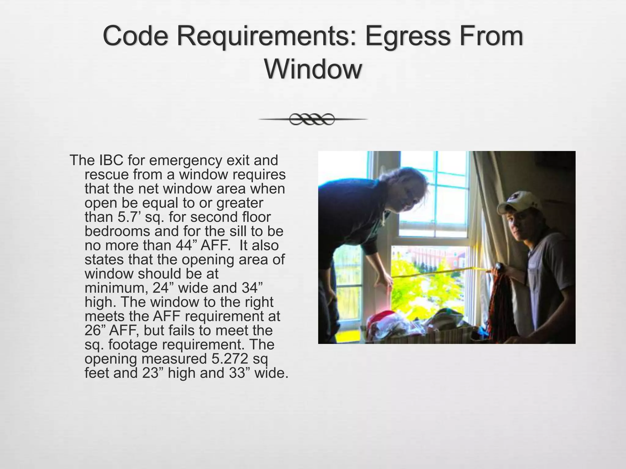 Code Requirements: Egress From Window    The IBC for emergency exit and rescue from a window requires that the net window area when open be equal to or greater than 5.7’ sq. for second floor bedrooms and for the sill to be no more than 44” AFF.  It also states that the opening area of window should be at minimum, 24” wide and 34” high. The window to the right meets the AFF requirement at 26” AFF, but fails to meet the sq. footage requirement. The opening measured 5.272 sq feet and 23” high and 33” wide.