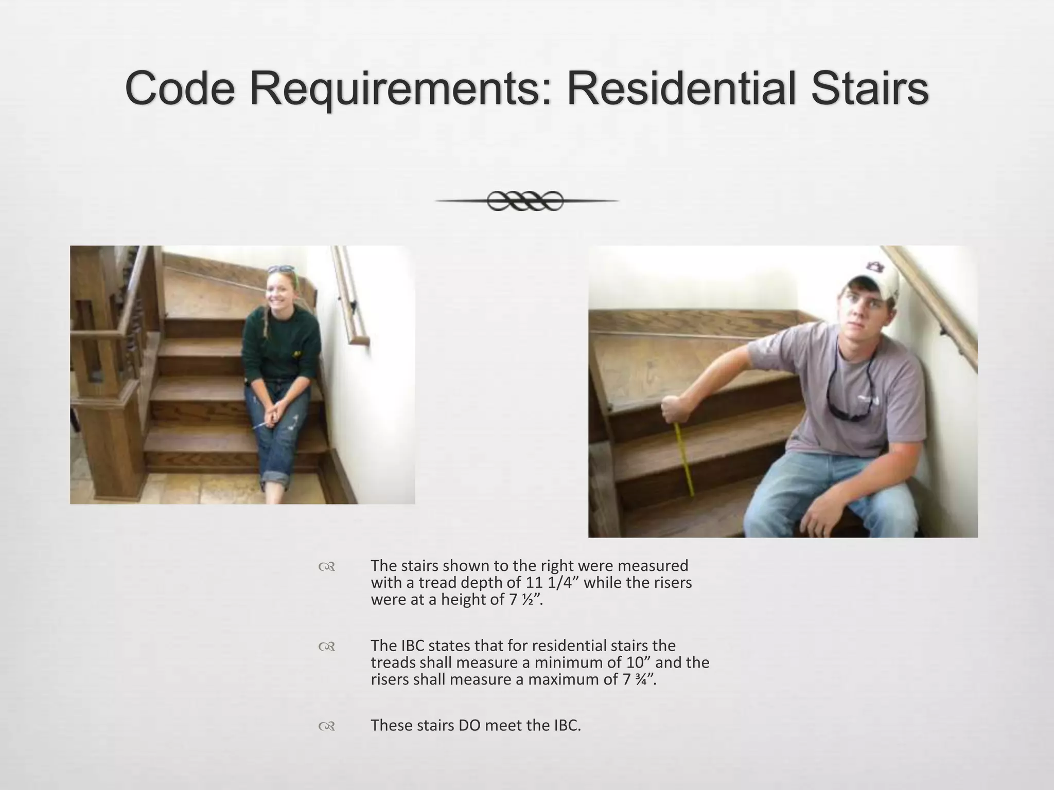 Code Requirements: Residential StairsThe stairs shown to the right were measured with a tread depth of 11 1/4” while the risers were at a height of 7 ½”. The IBC states that for residential stairs the treads shall measure a minimum of 10” and the risers shall measure a maximum of 7 ¾”. These stairs DO meet the IBC.