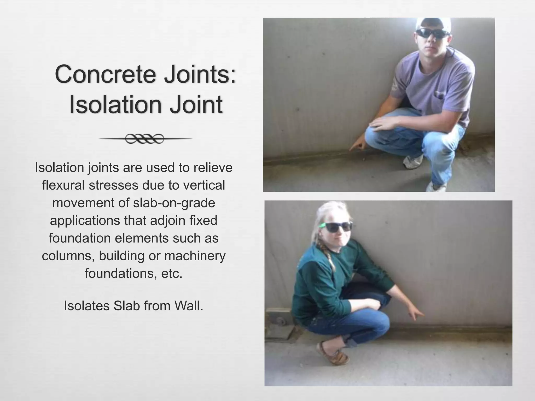 Concrete Joints: Isolation JointIsolation joints are used to relieve flexural stresses due to vertical movement of slab-on-grade applications that adjoin fixed foundation elements such as columns, building or machinery foundations, etc.Isolates Slab from Wall.