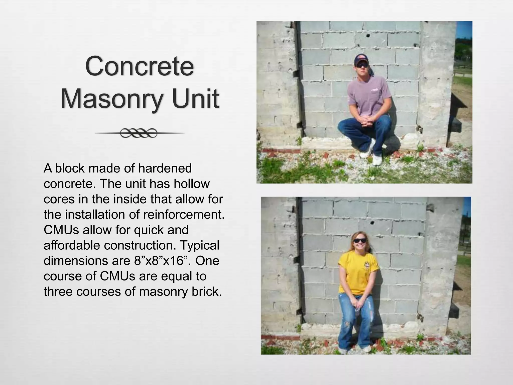 Concrete Masonry Unit  A block made of hardened concrete. The unit has hollow cores in the inside that allow for the installation of reinforcement. CMUs allow for quick and affordable construction. Typical dimensions are 8”x8”x16”. One course of CMUs are equal to three courses of masonry brick. 