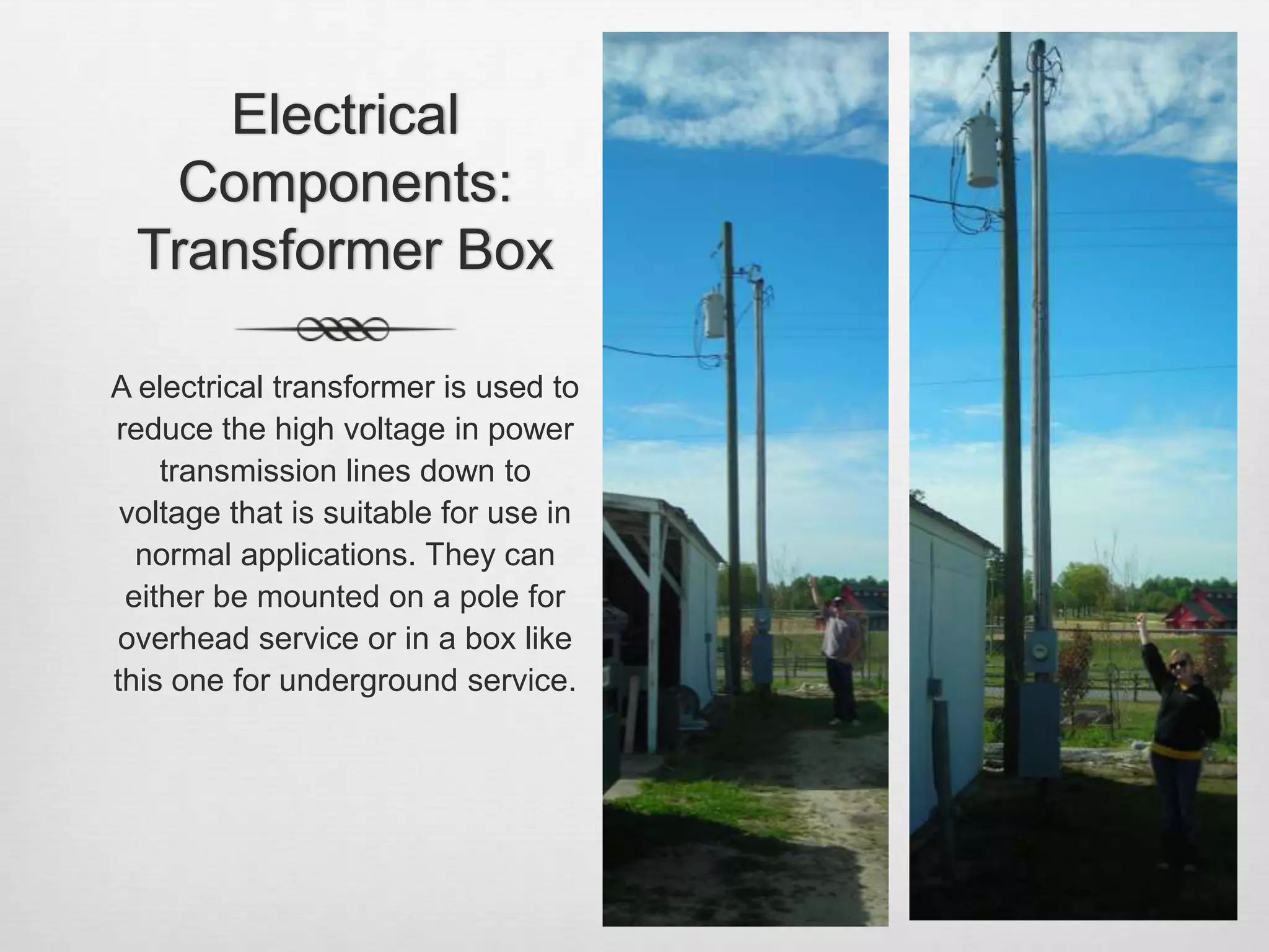 Electrical Components: Transformer BoxA electrical transformer is used to reduce the high voltage in power transmission lines down to voltage that is suitable for use in normal applications. They can either be mounted on a pole for overhead service or in a box like this one for underground service.