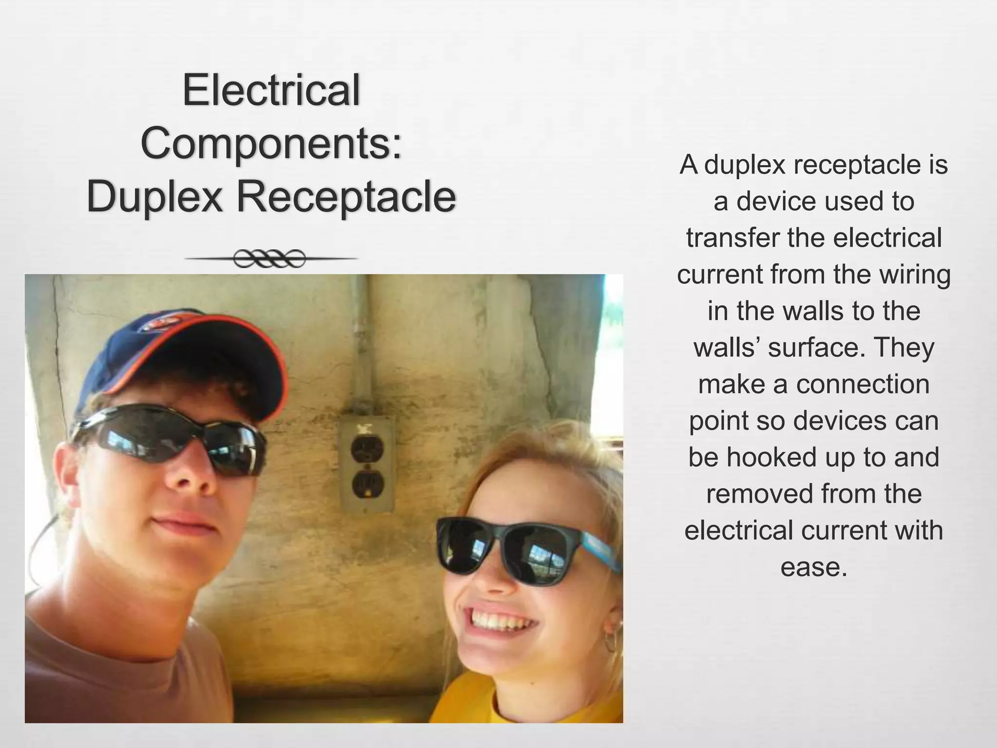 Electrical Components: Duplex ReceptacleA duplex receptacle is a device used to transfer the electrical current from the wiring in the walls to the walls’ surface. They make a connection point so devices can be hooked up to and removed from the electrical current with ease. 