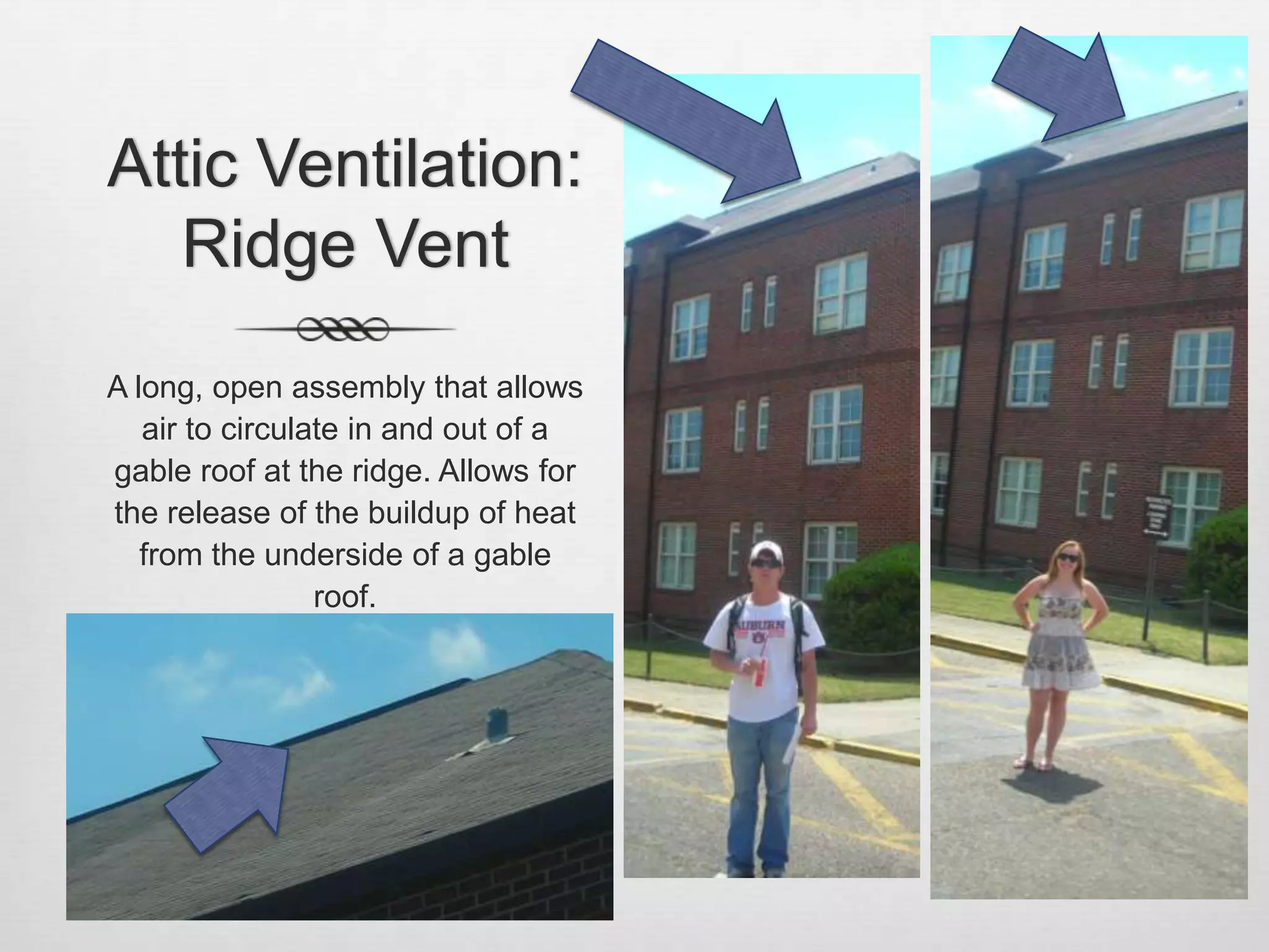 Attic Ventilation: Ridge VentA long, open assembly that allows air to circulate in and out of a gable roof at the ridge. Allows for the release of the buildup of heat from the underside of a gable roof.