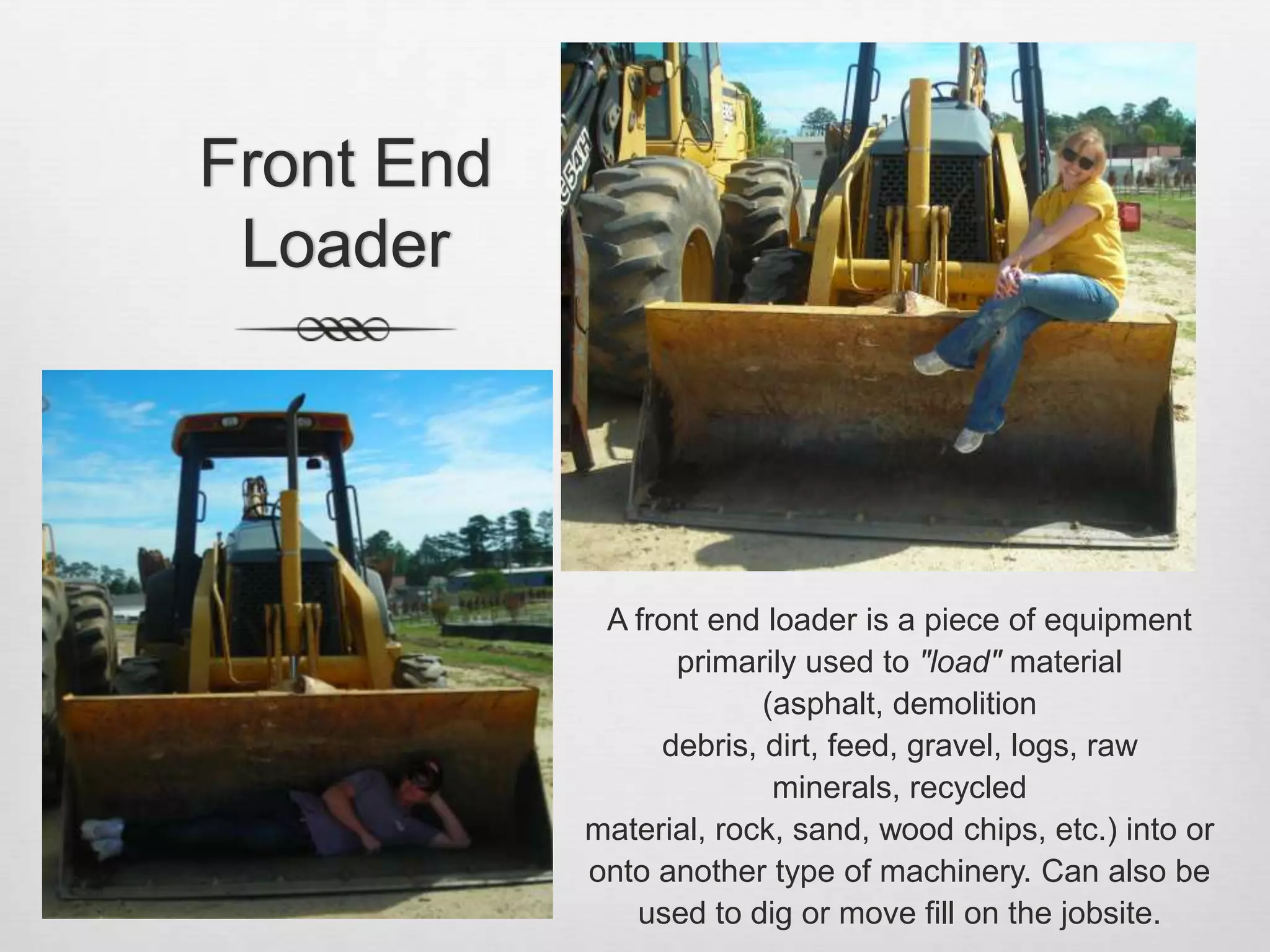 Front End LoaderA front end loader is a piece of equipment primarily used to "load" material (asphalt, demolition debris, dirt, feed, gravel, logs, raw minerals, recycled material, rock, sand, wood chips, etc.) into or onto another type of machinery. Can also be used to dig or move fill on the jobsite.