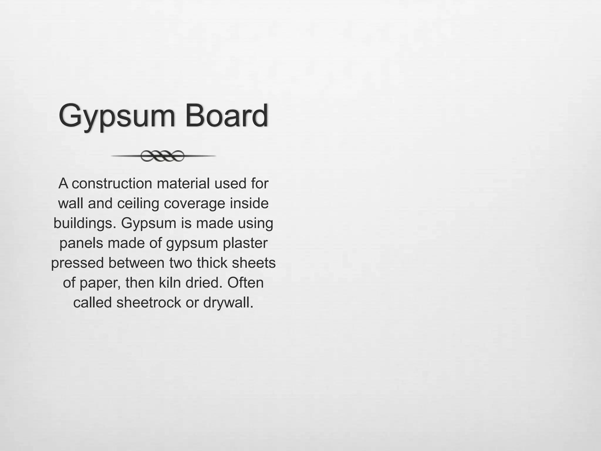 Gypsum BoardA construction material used for wall and ceiling coverage inside buildings. Gypsum is made using panels made of gypsum plaster pressed between two thick sheets of paper, then kiln dried. Often called sheetrock or drywall. 