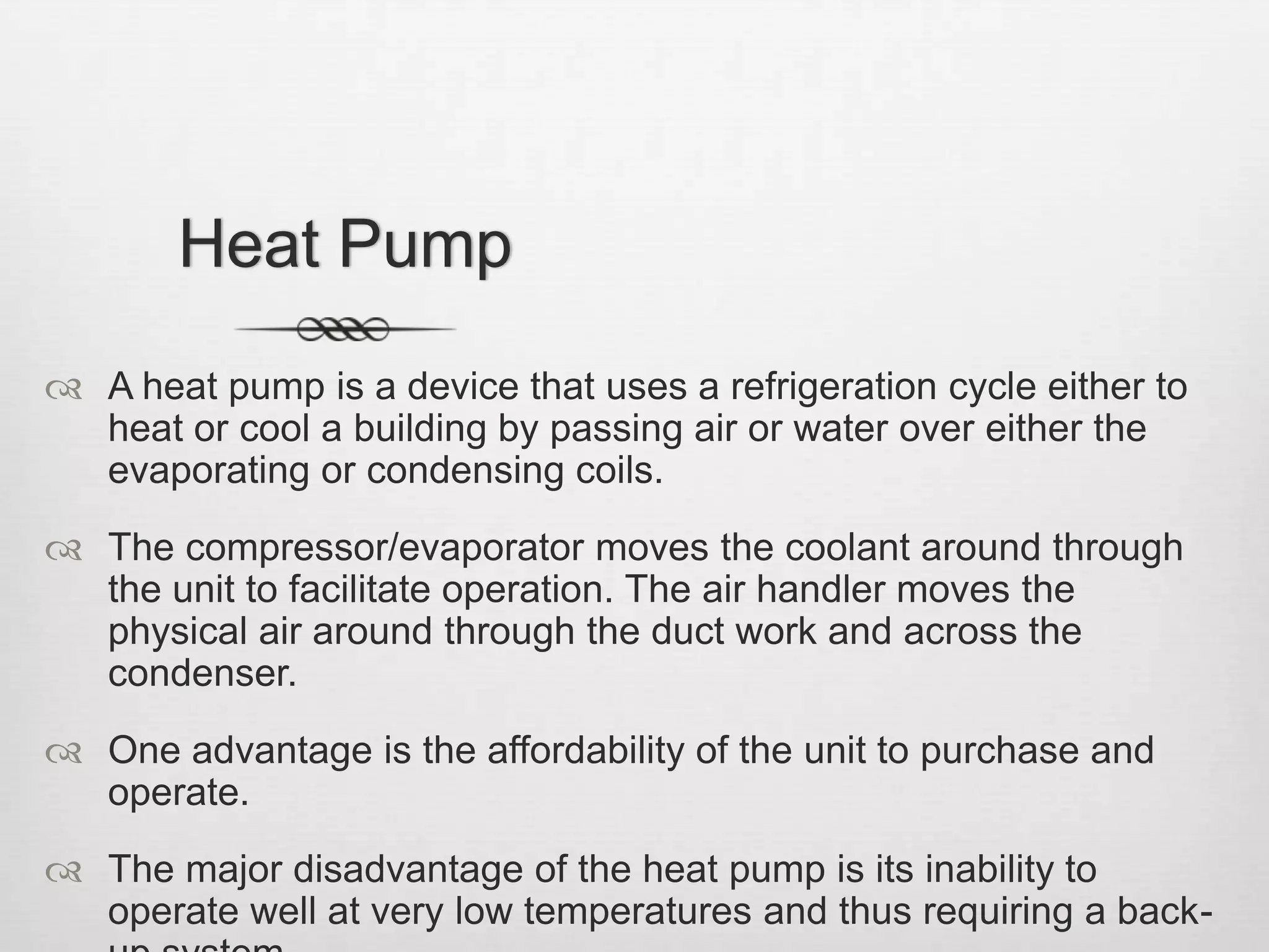 Heat PumpA heat pump is a device that uses a refrigeration cycle either to heat or cool a building by passing air or water over either the evaporating or condensing coils.The compressor/evaporator moves the coolant around through the unit to facilitate operation. The air handler moves the physical air around through the duct work and across the condenser.One advantage is the affordability of the unit to purchase and operate. The major disadvantage of the heat pump is its inability to operate well at very low temperatures and thus requiring a back-up system.