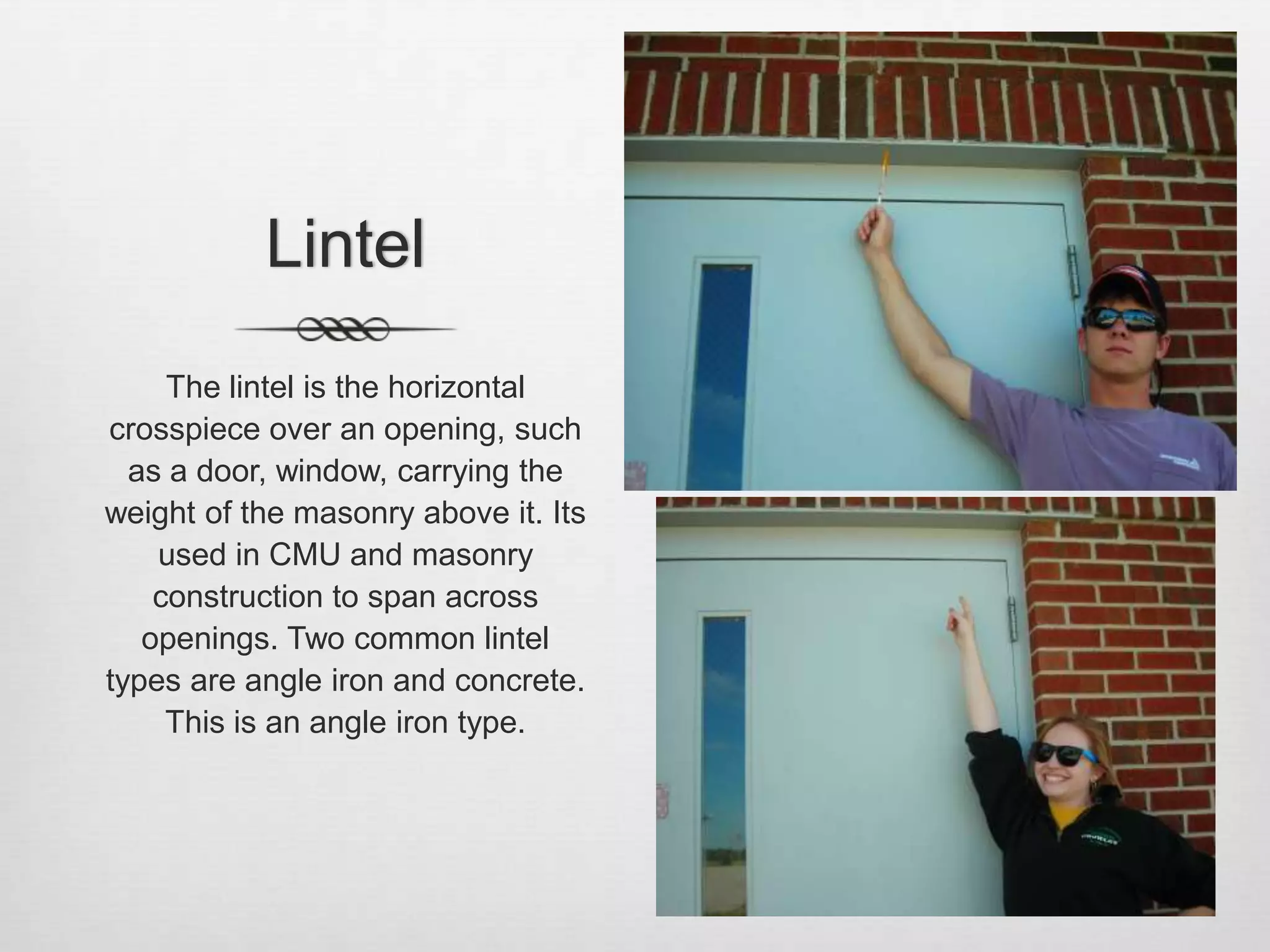 LintelThe lintel is the horizontal crosspiece over an opening, such as a door, window, carrying the weight of the masonry above it. Its used in CMU and masonry construction to span across openings. Two common lintel types are angle iron and concrete. This is an angle iron type. 