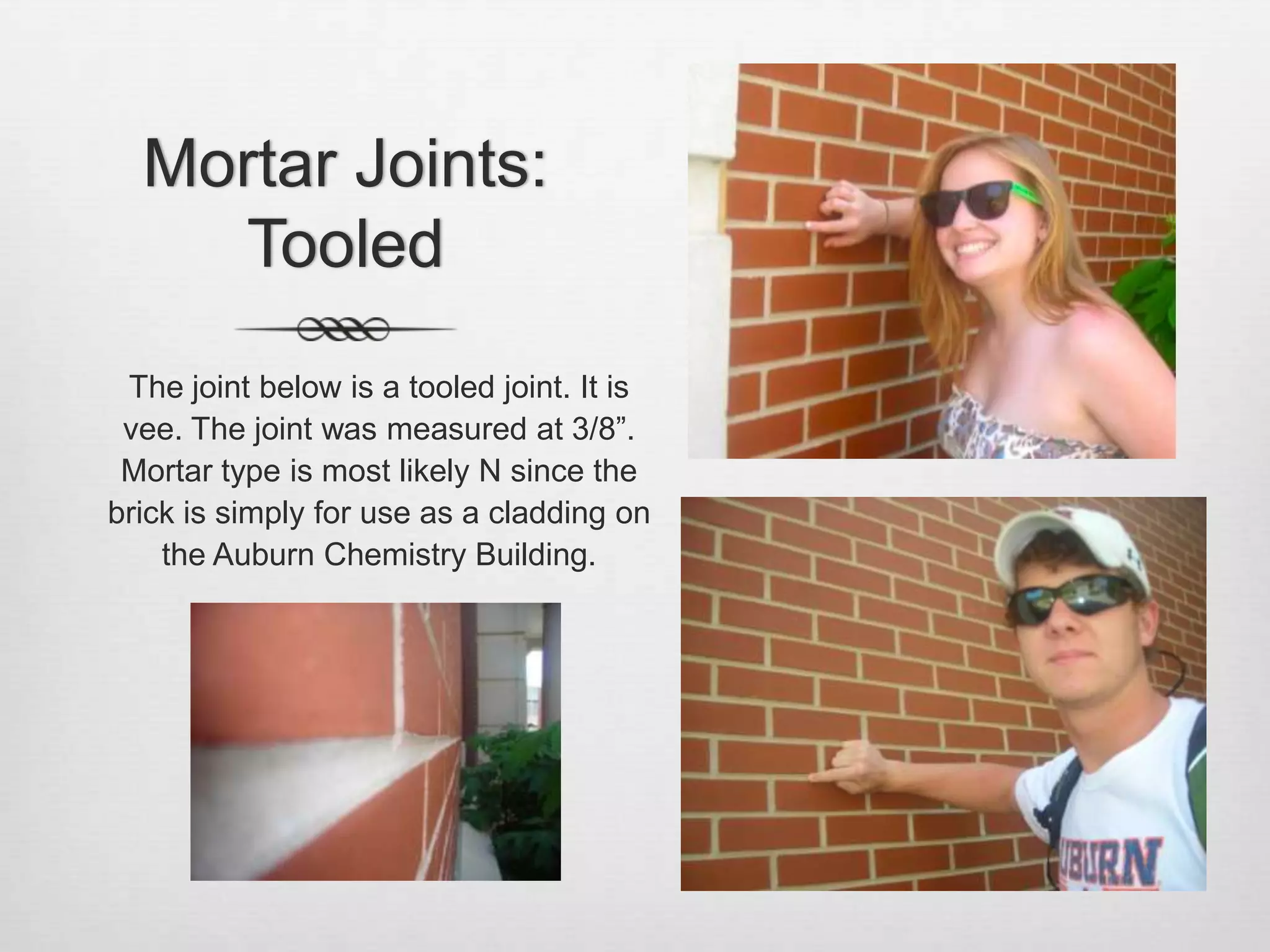 Mortar Joints: TooledThe joint below is a tooled joint. It is vee. The joint was measured at 3/8”.  Mortar type is most likely N since the brick is simply for use as a cladding on the Auburn Chemistry Building.