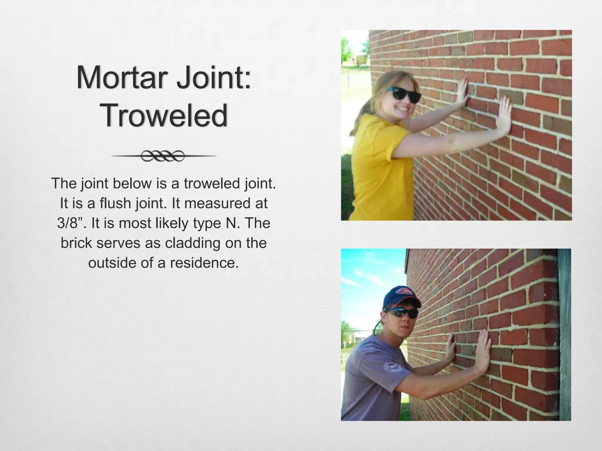 Mortar Joint: TroweledThe joint below is a troweled joint. It is a flush joint. It measured at 3/8”. It is most likely type N. The brick serves as cladding on the outside of a residence.  
