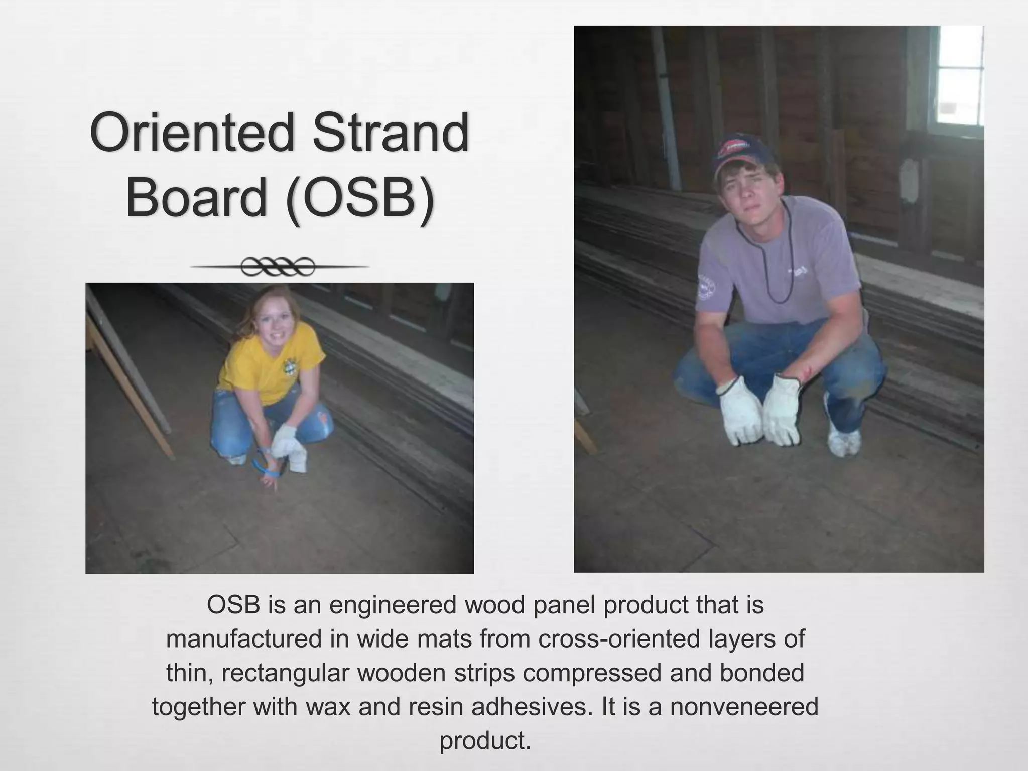Oriented Strand Board (OSB)OSB is an engineered wood panel product that is manufactured in wide mats from cross-oriented layers of thin, rectangular wooden strips compressed and bonded together with wax and resin adhesives. It is a nonveneered product.