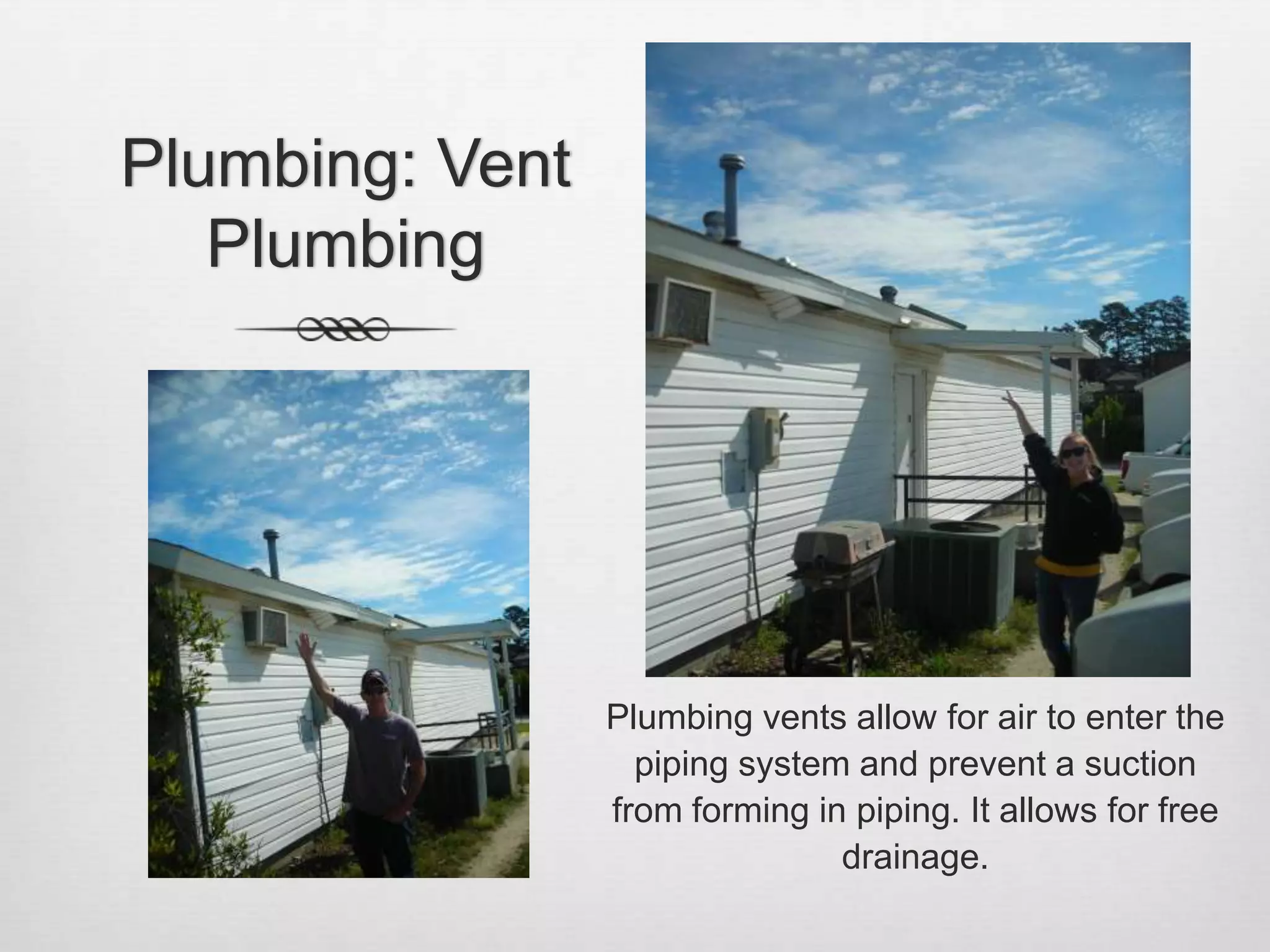 Plumbing: Vent PlumbingPlumbing vents allow for air to enter the piping system and prevent a suction from forming in piping. It allows for free drainage.